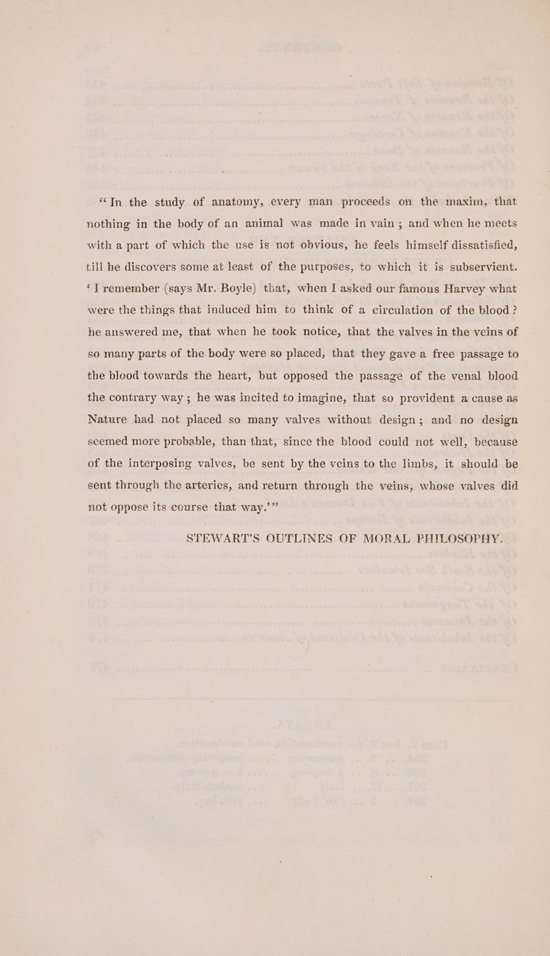 “In the study of anatomy, every man proceeds on the maxim, that nothing in the body of an animal was made in vain ; and when he meets with a part of which the use is not obvious, he feels himself dissatisfied, till he discovers some at least of the purposes, to which it is subservient. ‘J remember (says Mr. Boyle) that, when I asked our famous Harvey what were the things that induced him to think of a circulation of the blood ? he answered me, that when he took notice, that the valves in the veins of so many parts of the body were so placed, that they gave a free passage to the blood towards the heart, but opposed the passage of the venal blood the contrary way ; he was incited to imagine, that so provident a cause as Nature had not placed so many valves without design; and no design seemed more probable, than that, since the blood could not well, because of the interposing valves, be sent by the veins to the limbs, it should be sent through the arteries, and return through the veins, whose valves did not oppose its ecurse that way.’” STEWART’S OUTLINES OF MORAL PHILOSOPHY.