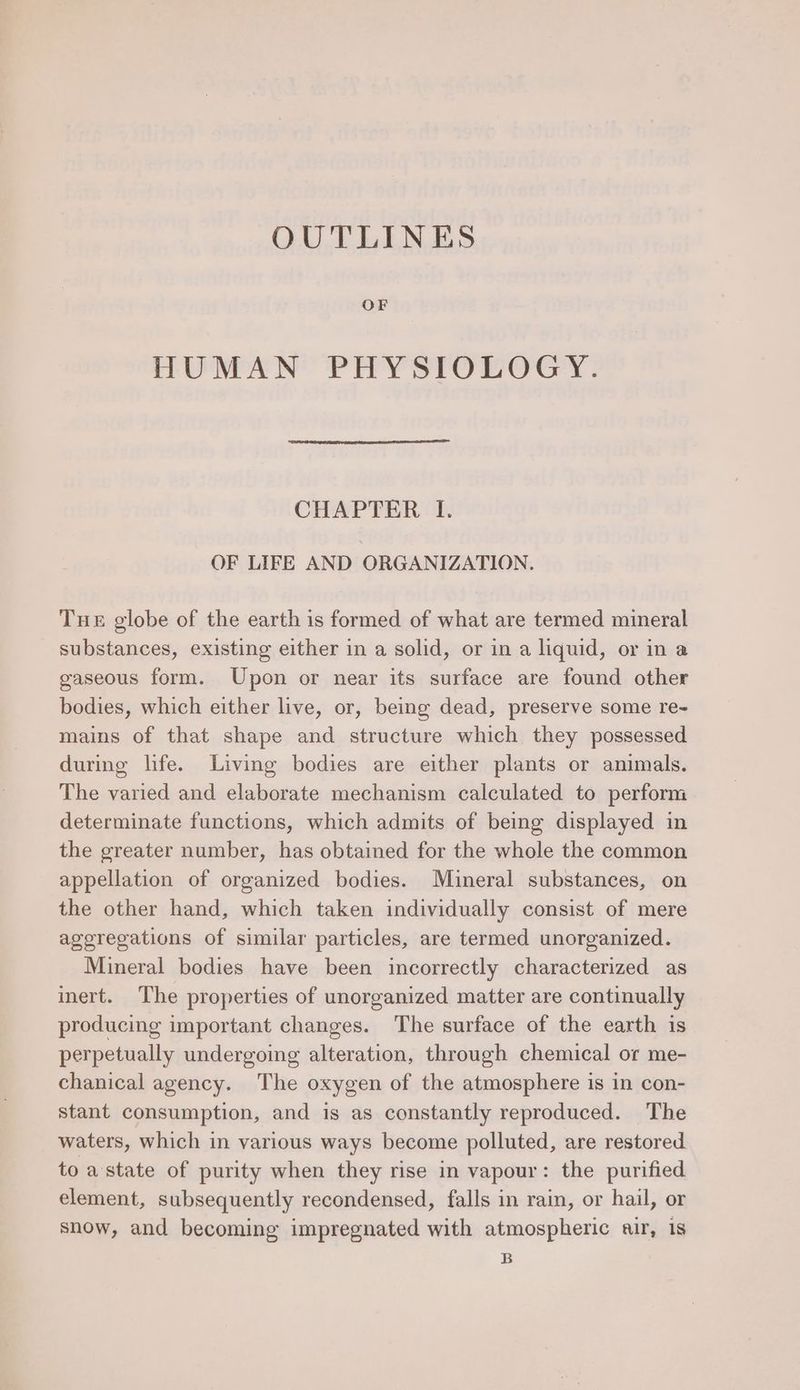 OUTLINES OF HUMAN PHYSIOLOGY. CHAPTER I. OF LIFE AND ORGANIZATION. Tue globe of the earth is formed of what are termed mineral substances, existing either in a solid, or in a liquid, or in a gaseous form. Upon or near its surface are found other bodies, which either live, or, being dead, preserve some re- mains of that shape and structure which they possessed during life. Living bodies are either plants or animals. The varied and elaborate mechanism calculated to perform determinate functions, which admits of being displayed in the greater number, has obtained for the whole the common appellation of organized bodies. Mineral substances, on the other hand, which taken individually consist of mere aggregations of similar particles, are termed unorganized. Mineral bodies have been incorrectly characterized as inert. The properties of unorganized matter are continually producing important changes. The surface of the earth is perpetually undergoing alteration, through chemical or me- chanical agency. The oxygen of the atmosphere is in con- stant consumption, and is as constantly reproduced. The waters, which in various ways become polluted, are restored to a state of purity when they rise in vapour: the purified element, subsequently recondensed, falls in rain, or hail, or snow, and becoming impregnated with atmospheric air, 1s B