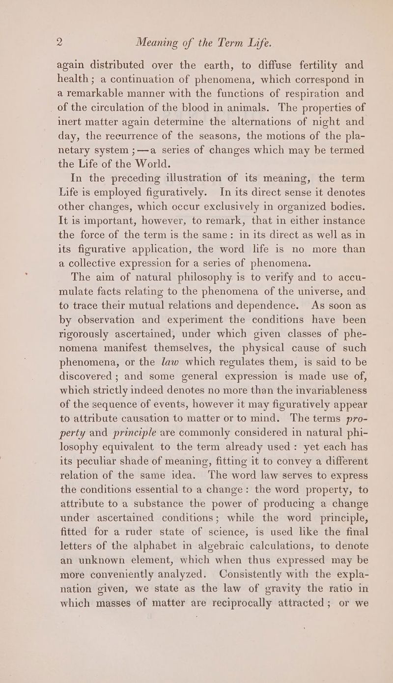 again distributed over the earth, to diffuse fertility and health ; a continuation of phenomena, which correspond in a remarkable manner with the functions of respiration and _ of the circulation of the blood in animals. The properties of inert matter again determine the alternations of night and day, the recurrence of the seasons, the motions of the pla- netary system ;—a series of changes which may be termed the Life of the World. In the preceding illustration of its meaning, the term Life is employed figuratively. In its direct sense it denotes other changes, which occur exclusively in organized bodies. It is important, however, to remark, that in either instance the force of the term is the same: in its direct as well as in its figurative application, the word life is no more than a collective expression for a series of phenomena. The aim of natural philosophy is to verify and to accu- mulate facts relating to the phenomena of the universe, and to trace their mutual relations and dependence. As soon as by observation and experiment the conditions have been rigorously ascertained, under which given classes of phe- nomena manifest themselves, the physical cause of such phenomena, or the law which regulates them, is said to be discovered ; and some general expression is made use of, which strictly indeed denotes no more than the invariableness of the sequence of events, however it may figuratively appear to attribute causation to matter or to mind. The terms pro- perty and principle are commonly considered in natural phi- losophy equivalent to the term already used: yet each has its peculiar shade of meaning, fitting it to convey a different relation of the same idea. ‘The word law serves to express the conditions essential to a change: the word property, to attribute to a substance the power of producing a change under ascertained conditions; while the word principle, fitted for a ruder state of science, is used like the final letters of the alphabet in algebraic calculations, to denote an unknown element, which when thus expressed may be more conveniently analyzed. Consistently with the expla- nation given, we state as the law of gravity the ratio in which masses of matter are reciprocally attracted; or we