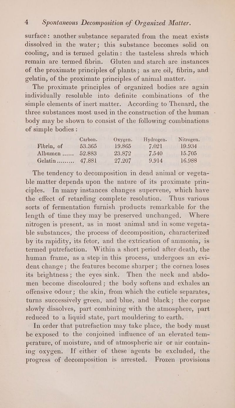 surface: another substance separated from the meat exists dissolved in the water; this substance becomes solid on cooling, and is termed gelatin: the tasteless shreds which remain are termed fibrin. Gluten and starch are instances of the proximate principles of plants; as are oil, fibrin, and gelatin, of the proximate principles of animal matter. The proximate principles of organized bodies are again individually resoluble into definite combinations of the simple elements of inert matter. According to Thenard, the three substances most used in the construction of the human body may be shown to consist of the following combinations of simple bodies : Carbon. Oxygen. Hydrogen. Nitrogen. Fibrin, of 53.365 19.865 7.021 19.934 Albumen ...... 52.883 23.872 7.540 15.705 CTGLALIN oh. 6 ae2 47.881 24.201 9.914 16.988 The tendency to decomposition in dead animal or vegeta- ble matter depends upon the nature of its proximate prin- ciples. In many instances changes supervene, which have the effect of retarding complete resolution. Thus various sorts of fermentation furnish products remarkable for the length of time they may be preserved unchanged. Where nitrogen is present, as in most animal and in some vegeta- ble substances, the process of decomposition, characterized by its rapidity, its fetor, and the extrication of ammonia, is termed putrefaction. Within a short period after death, the human frame, as a step in this process, undergoes an evi- dent change; the features become sharper; the cornea loses its brightness ; the eyes sink. Then the neck and abdo- men become discoloured; the body softens and exhales an offensive odour; the skin, from which the cuticle separates, turns successively green, and blue, and black; the corpse slowly dissolves, part combining with the atmosphere, part reduced to a liquid state, part mouldering to earth. In order that putrefaction may take place, the body must be exposed to the conjoined influence of an elevated tem- perature, of moisture, and of atmospheric air or air contain- ing oxygen. If either of these agents be excluded, the progress of decomposition is arrested. Frozen provisions