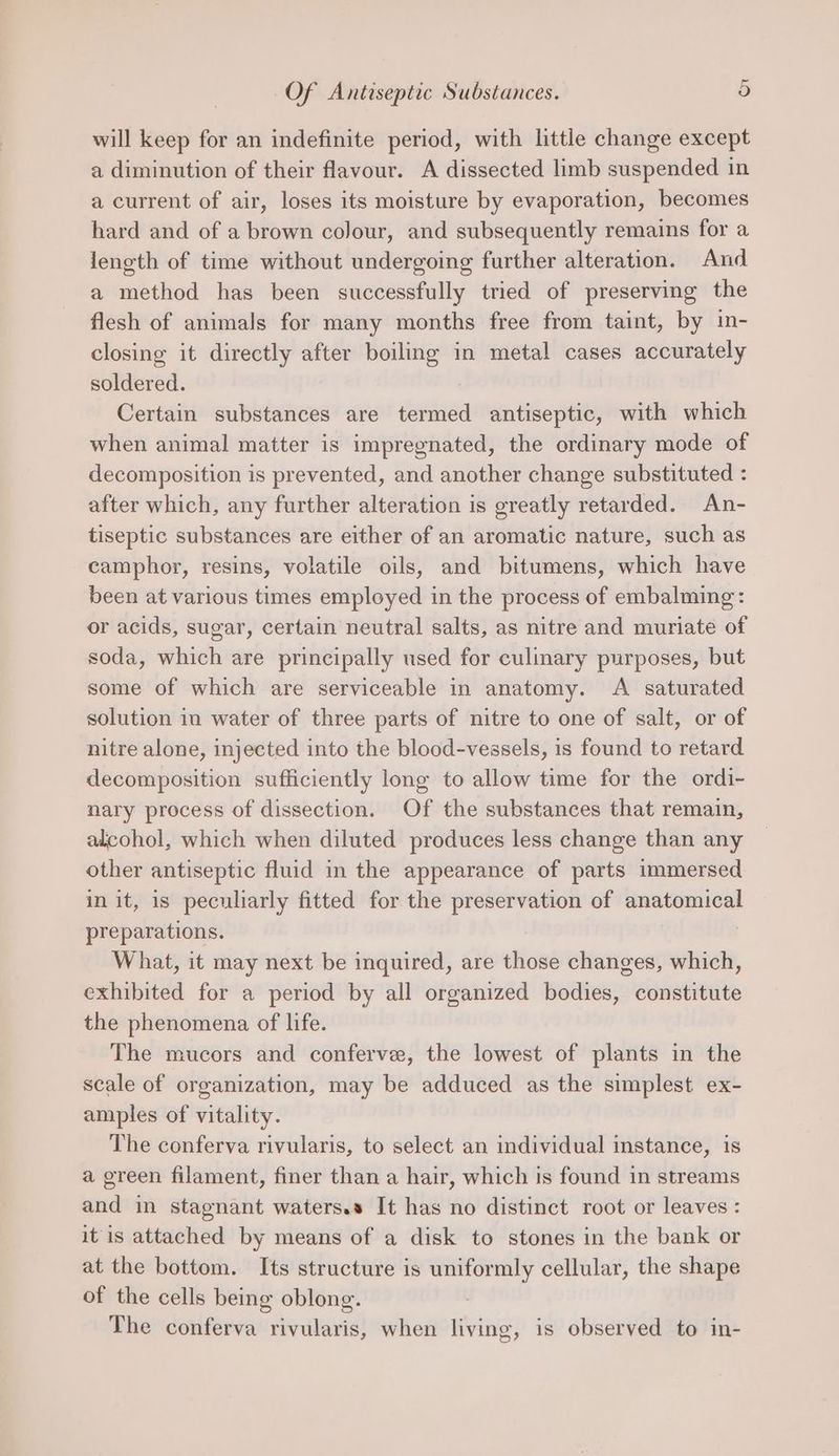will keep for an indefinite period, with little change except a diminution of their flavour. A dissected limb suspended in a current of air, loses its moisture by evaporation, becomes hard and of a brown colour, and subsequently remains for a length of time without undergoing further alteration. And a method has been successfully tried of preserving the flesh of animals for many months free from taint, by in- closing it directly after boiling in metal cases accurately soldered. : Certain substances are termed antiseptic, with which when animal matter is impregnated, the ordinary mode of decomposition is prevented, and another change substituted : after which, any further alteration is greatly retarded. An- tiseptic substances are either of an aromatic nature, such as camphor, resins, volatile oils, and bitumens, which have been at various times employed in the process of embalming: or acids, sugar, certain neutral salts, as nitre and muriate of soda, which are principally used for culinary purposes, but some of which are serviceable in anatomy. A saturated solution in water of three parts of nitre to one of salt, or of nitre alone, injected into the blood-vessels, is found to retard decomposition sufficiently long to allow time for the ordi- nary process of dissection. Of the substances that remain, alcohol, which when diluted produces less change than any other antiseptic fluid in the appearance of parts immersed in it, is peculiarly fitted for the preservation of anatomical preparations. | What, it may next be inquired, are those changes, which, exhibited for a period by all organized bodies, constitute the phenomena of life. The mucors and conferve, the lowest of plants in the scale of organization, may be adduced as the simplest ex- amples of vitality. The conferva rivularis, to select an individual instance, is a green filament, finer than a hair, which is found in streams and in stagnant waters.s It has no distinct root or leaves : it is attached by means of a disk to stones in the bank or at the bottom. Its structure is uniformly cellular, the shape of the cells being oblong. The conferva rivularis, when living, is observed to in-