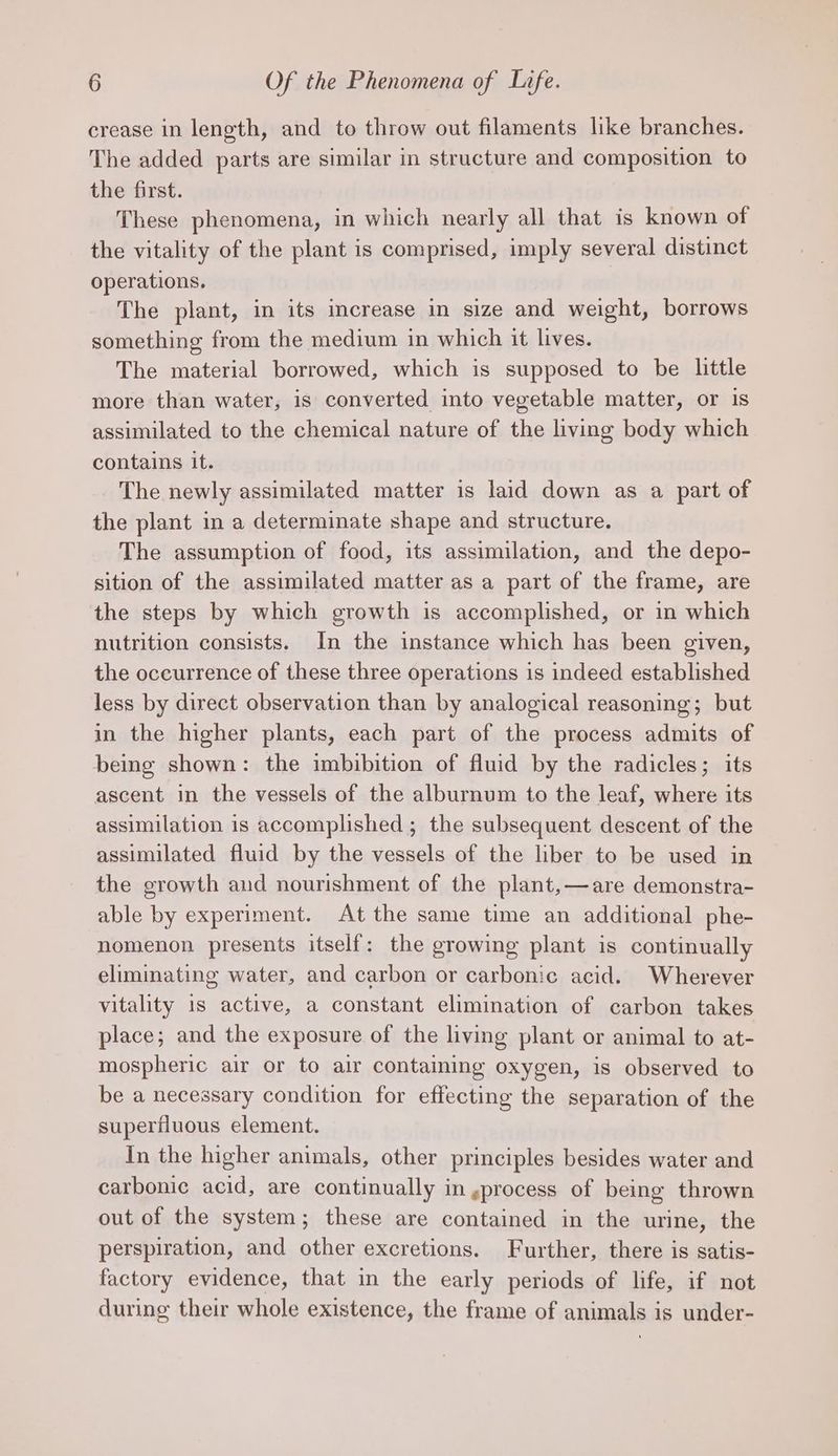 crease in length, and to throw out filaments like branches. The added parts are similar in structure and composition to the first. These phenomena, in which nearly all that is known of the vitality of the plant is comprised, imply several distinct operations. The plant, in its imcrease in size and weight, borrows something from the medium in which it lives. The material borrowed, which is supposed to be little more than water, is converted into vegetable matter, or is assimilated to the chemical nature of the living body which contains it. The newly assimilated matter is laid down as a part of the plant in a determinate shape and structure. The assumption of food, its assimilation, and the depo- sition of the assimilated matter as a part of the frame, are the steps by which growth is accomplished, or in which nutrition consists. In the instance which has been given, the occurrence of these three operations is indeed established less by direct observation than by analogical reasoning; but in the higher plants, each part of the process admits of being shown: the imbibition of fluid by the radicles; its ascent in the vessels of the alburnum to the leaf, where its assimilation is accomplished; the subsequent descent of the assimilated fluid by the vessels of the liber to be used in the growth and nourishment of the plant,—are demonstra- able by experiment. At the same time an additional phe- nomenon presents itself: the growing plant is continually eliminating water, and carbon or carbonic acid. Wherever vitality is active, a constant elimination of carbon takes place; and the exposure of the living plant or animal to at- mospheric air or to air containing oxygen, is observed to be a necessary condition for effecting the separation of the superfluous element. In the higher animals, other principles besides water and carbonic acid, are continually in gprocess of being thrown out of the system; these are contained in the urine, the perspiration, and other excretions. Further, there is satis- factory evidence, that in the early periods of life, if not during their whole existence, the frame of animals is under-