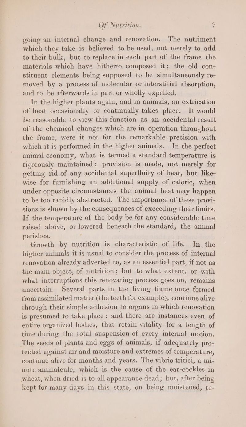 going an internal change and renovation. The nutriment which they take is believed to be used, not merely to add to their bulk, but to replace in each part of the frame the materials which have hitherto composed it; the old con- stituent elements being supposed to be simultaneously re- moved by a process of molecular or interstitial absorption, and to be afterwards in part or wholly expelled. In the higher plants again, and in animals, an extrication of heat occasionally or continually takes place. It would be reasonable to view this function as an accidental result of the chemical changes which are in operation throughout the frame, were it not for the remarkable precision with which it is performed in the higher animals. In the perfect animal economy, what is termed a standard temperature is rigorously maintained: provision is made, not merely for getting rid of any accidental superfluity of heat, but like- wise for furnishing an additional supply of caloric, when under opposite circumstances the animal heat may happen to be too rapidly abstracted. The importance of these provi- sions is shown by the consequences of exceeding their limits. If the temperature of the body be for any considerable time raised above, or lowered beneath the standard, the animal perishes. Growth by nutrition is characteristic of life. In the higher animals it is usual to consider the process of internal renovation already adveried to, as an essential part, if not as the main object, of nutrition; but to what extent, or with what interruptions this renovating process goes on, remains uncertain. Several parts in the living frame once formed from assimilated matter (the teeth for example), continue alive through their simple adhesion to organs in which renovation iS presumed to take place: and there are instances even of entire organized bodies, that retain vitality for a length of time during the total suspension of every internal motion. The seeds of plants and eggs of animals, if adequately pro- tected against air and moisture and extremes of temperature, continue alive for months and years. he vibrio tritici, a mi- nute animalcule, which is the cause of the ear-cockles in wheat, when dried is to all appearance dead; but, after being kept for many days in this state, on being moistened, re-