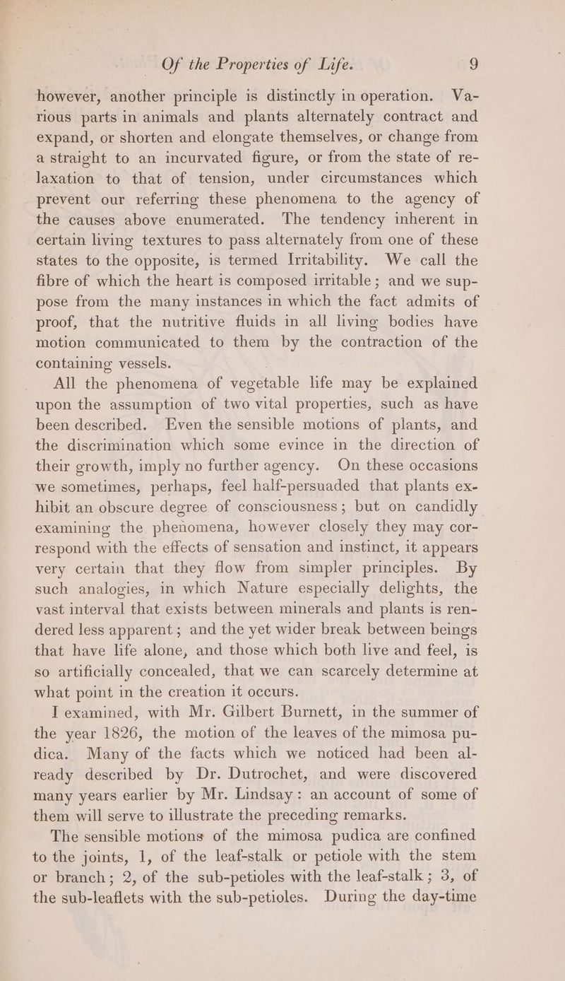 however, another principle is distinctly in operation. Va- rious parts in animals and plants alternately contract and expand, or shorten and elongate themselves, or change from a straight to an incurvated figure, or from the state of re- Jaxation to that of tension, under circumstances which prevent our referring these phenomena to the agency of the causes above enumerated. The tendency inherent in certain living textures to pass alternately from one of these states to the opposite, is termed Irritability. We call the fibre of which the heart is composed irritable ; and we sup- pose from the many instances in which the fact admits of — proof, that the nutritive fluids in all living bodies have motion communicated to them by the contraction of the containing vessels. All the phenomena of vepetable life may be explained upon the assumption of two vital properties, such as have been described. Even the sensible motions of plants, and the discrimination which some evince in the direction of their growth, imply no further agency. On these occasions we sometimes, perhaps, feel half-persuaded that plants ex- hibit an obscure degree of consciousness; but on candidly examining the phenomena, however closely they may cor- respond with the effects of sensation and instinct, it appears very certain that they flow from simpler principles. By such analogies, in which Nature especially delights, the vast interval that exists between minerals and plants is ren- dered less apparent ; and the yet wider break between beings that have life alone, and those which both live and feel, is so artificially concealed, that we can scarcely determine at what point in the creation it occurs. I examined, with Mr. Gilbert Burnett, in the summer of the year 1826, the motion of the leaves of the mimosa pu- dica. Many of the facts which we noticed had been al- ready described by Dr. Dutrochet, and were discovered many years earlier by Mr. Lindsay: an account of some of them will serve to illustrate the preceding remarks. The sensible motions of the mimosa pudica are confined to the joints, 1, of the leaf-stalk or petiole with the stem or branch; 2, of the sub-petioles with the leaf-stalk ; 3, of the sub-leaflets with the sub-petioles. During the day-time