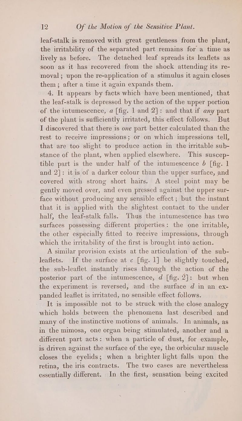 leaf-stalk is removed with great gentleness from the plant, the irritability of the separated part remains for a time as lively as before. The detached leaf spreads its leaflets as soon as it has recovered from the shock attending its re- moval; upon the re-application of a stimulus it again closes them ; after a time it again expands them. 4. It appears by facts which have been mentioned, that the leaf-stalk is depressed by the action of the upper portion of the intumescence, a [fig. 1 and 2]: and that if any part of the plant is sufficiently irritated, this effect follows. But I discovered that there is one part better calculated than the rest to receive impressions; or on which impressions tell, that are too slight to produce action in the irritable sub- stance of the plant, when applied elsewhere. This suscep- tible part is the under half of the intumescence 6 [fig. 1 and 2]: it is of a darker colour than the upper surface, and covered with strong short hairs. A steel point may be gently moved over, and even pressed against the upper sur- face without producing any sensible effect ; but the instant that it is applied with the slightest contact to the under half, the leaf-stalk falls. Thus the intumescence has two surfaces possessing different properties: the one irritable, the other especially fitted to receive impressions, through which the irritability of the first is brought into action. A similar provision exists at the articulation of the sub- leaflets. If the surface at c [fig. 1] be slightly touched, the sub-leaflet instantly rises through the action of the posterior part of the intumescence, d [fig. 2]: but when the experiment is reversed, and the surface d in an ex- panded leaflet is irritated, no sensible effect follows. It is impossible not to be struck with the close analogy which holds between the phenomena last described and many of the instinctive motions of animals. In animals, as in the mimosa, one organ being stimulated, another and a different part acts: when a particle of dust, for example, is driven against the surface of the eye, the orbicular muscle closes the eyelids; when a brighter light falls upon the retina, the iris contracts. The two cases are nevertheless essentially different. In the first, sensation being excited
