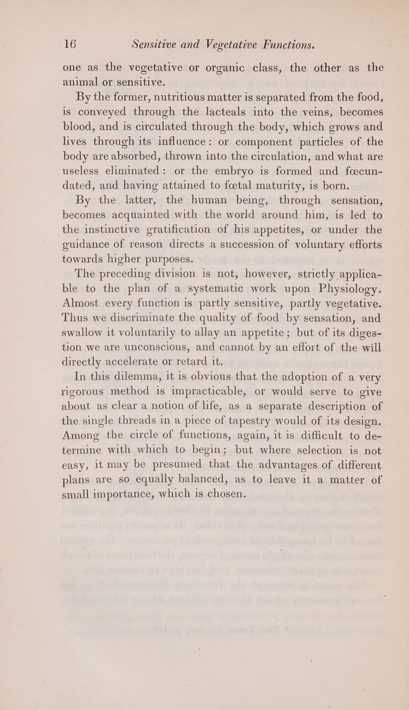 one as the vegetative or organic class, the other as the animal or sensitive. By the former, nutritious matter is separated from the food, is conveyed through the lacteals into the veins, becomes blood, and is circulated through the body, which grows and lives through its influence: or component particles of the body are absorbed, thrown into the circulation, and what are useless eliminated: or the embryo is formed and foecun- dated, and having attained to fcetal maturity, is born. By the latter, the human being, through sensation, becomes acquainted with the world around him, is led to the instinctive gratification of his appetites, or under the guidance of reason directs a succession of voluntary efforts towards higher purposes. The preceding division is not, however, strictly applica- ble to the plan of a systematic work upon Physiology. Almost every function is partly sensitive, partly vegetative. Thus we discriminate the quality of food by sensation, and swallow it voluntarily to allay an appetite; but of its diges- tion we are unconscious, and cannot by an effort of the will directly accelerate or retard it. In this dilemma, it is obvious that the adoption of a very rigorous method is impracticable, or would serve to give about as clear a notion of life, as a separate description of the single threads in a piece of tapestry would of its design. Among the circle of functions, again, it is difficult to de- termine with which to begin; but where selection is not easy, it may be presumed that the advantages of different plans are so equally balanced, as to leave it a matter of small importance, which is chosen.