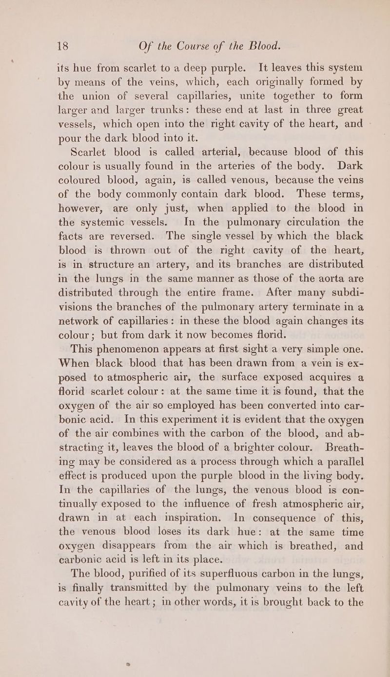 its hue from scarlet to a deep purple. It leaves this system by means of the veins, which, each originally formed by the union of several capillaries, unite together to form larger and larger trunks: these end at last in three great vessels, which open into the right cavity of the heart, and » pour the dark blood into it. Scarlet blood is called arterial, because blood of this colour is usually found in the arteries of the body. Dark coloured blood, again, is called venous, because the veins of the body commonly contain dark blood. These terms, however, are only just, when applied to the blood in the systemic vessels. In the pulmonary circulation the facts are reversed. The single vessel by which the black blood is thrown out of the right cavity of the heart, is in structure an artery, and its branches are distributed in the lungs in the same manner as those of the aorta are distributed through the entire frame. After many subdi- visions the branches of the pulmonary artery terminate in a network of capillaries: in these the blood again changes its colour; but from dark it now becomes florid. This phenomenon appears at first sight a very simple one. When black blood that has been drawn from a vein is ex- posed to atmospheric air, the surface exposed acquires a florid scarlet colour: at the same time it is found, that the oxygen of the air so employed has been converted into car- bonic acid. In this experiment it is evident that the oxygen of the air combines with the carbon of the blood, and ab- stracting it, leaves the blood of a brighter colour. Breath- ing may be considered as a process through which a parallel effect is produced upon the purple blood in the living body. In the capillaries of the lungs, the venous blood is con- tinually exposed to the influence of fresh atmospheric air, drawn in at each inspiration. In consequence ofthis, the venous blood loses its dark hue: at the same time oxygen disappears from the air which is breathed, and carbonic acid is left in its place. The blood, purified of its superfluous carbon in the lungs, is finally transmitted by the pulmonary veins to the left cavity of the heart ; in other words, it is brought back to the