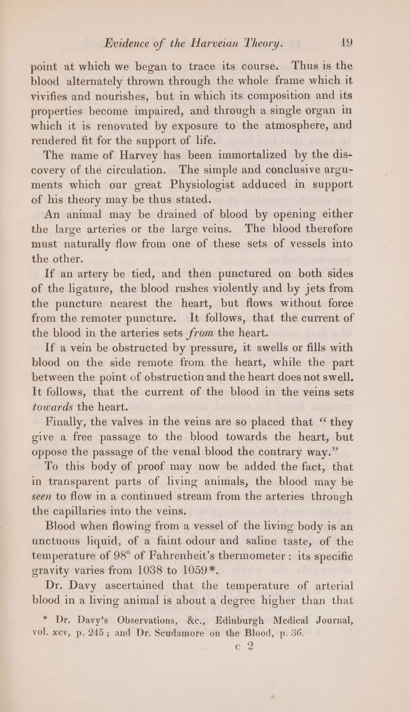 point at which we began to trace its course. Thus is the blood alternately thrown through the whole frame which it vivifies and nourishes, but in which its composition and its properties become impaired, and through a single organ in which it is renovated by exposure to the atmosphere, and rendered fit for the support of life. The name of Harvey has been immortalized by the dis- covery of the circulation. The simple and conclusive argu- ments which our great Physiologist adduced in support of his theory may be thus stated. An animal may be drained of blood by opening either the large arteries or the large veins. The blood therefore must naturally flow from one of these sets of vessels into the other. If an artery be tied, and then punctured on both sides of the ligature, the blood rushes violently and by jets from the puncture nearest the heart, but flows without force from the remoter puncture. It follows, that the current of the blood in the arteries sets from the heart. If a vein be obstructed by pressure, it swells or fills with blood on the side remote from the heart, while the part between the point of obstruction and the heart does not swell. It follows, that the current of the blood in the veins sets towards the heart. Finally, the valves in the veins are so placed that “ they give a free passage to the blood towards the heart, but oppose the passage of the venal blood the contrary way.” To this body of proof may now be added the fact, that in transparent parts of living animals, the blood may be seen to flow in a continued stream from the arteries through the capillaries into the veins. Blood when flowing from a vessel of the living body is an unctuous liquid, of a faint odour and saline taste, of the temperature of 98° of Fahrenheit’s thermometer : its specific eravity varies from 1038 to 1059*. Dr. Davy ascertained that the temperature of arterial blood in a living animal is about a degree higher than that * Dr. Davy’s Observations, &amp;c., Edinburgh Medical Journal, vol. xev, p. 245; and Dr. Scudamore on the Blood, p. 36. EQ