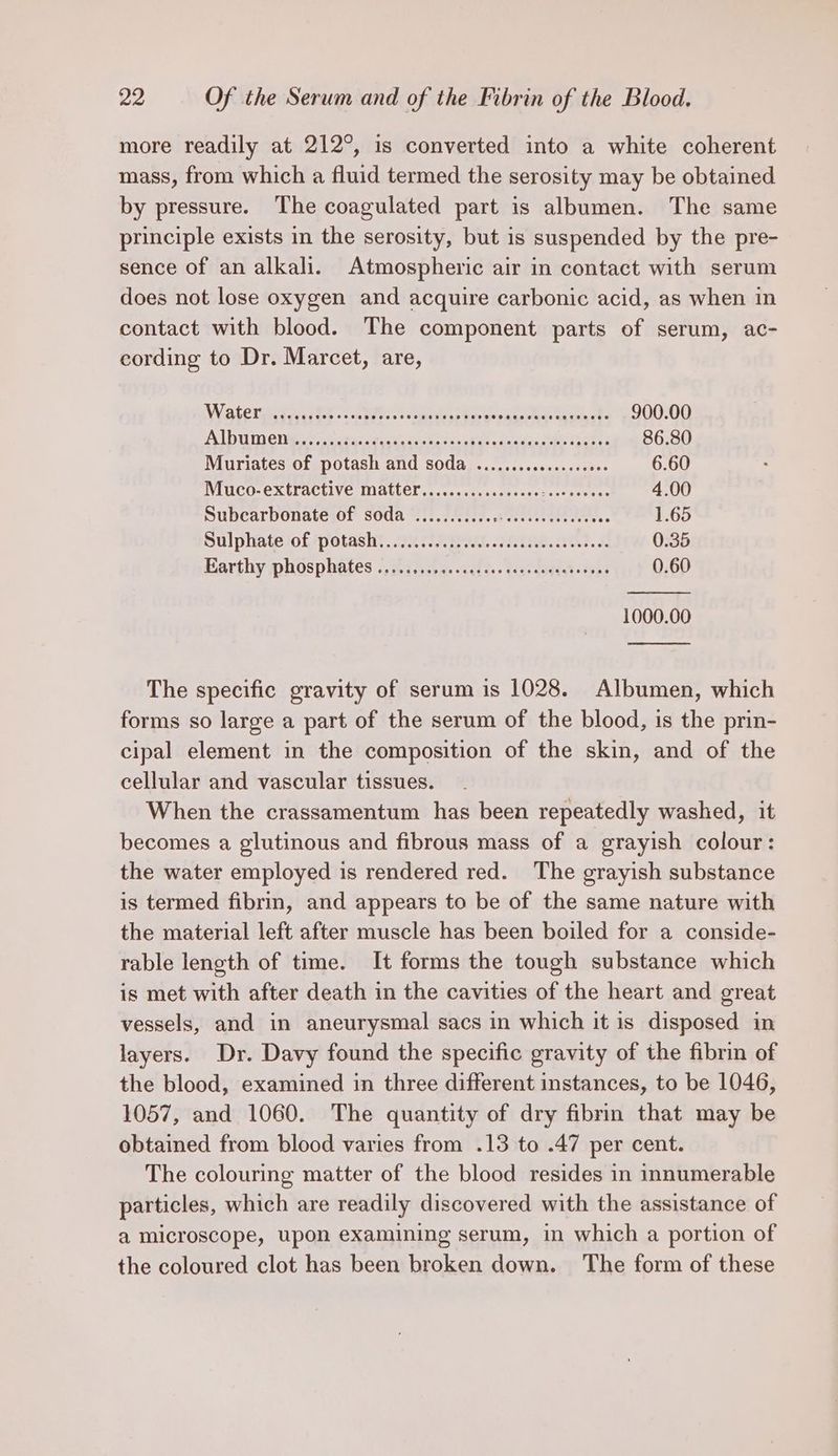 more readily at 212°, is converted into a white coherent mass, from which a fluid termed the serosity may be obtained by pressure. The coagulated part is albumen. The same principle exists in the serosity, but is suspended by the pre- sence of an alkali. Atmospheric air in contact with serum does not lose oxygen and acquire carbonic acid, as when in contact with blood. The component parts of serum, ac- cording to Dr. Marcet, are, Wis teresa is... Bees. so curieae ta wepansias Gromsets 900.00 ALU) CR 2 iat tenet Ss ac aml. sient ee ves 2 86.80 Muriates of potash and soda .......cccce.ceeees 6.60 Muco-extractive matter............c0.0. ppb pe 4.00 Subcarbonate of soda ........... ee. 1.65 Sulphatelofpotasht. 2M SAB ad. 201. AOS 2 0.35 Barthy phosphates ©. 27.4-05. acd 3.. tea. dagda tons 0.60 1000.00 The specific gravity of serum is 1028. Albumen, which forms so large a part of the serum of the blood, is the prin- cipal element in the composition of the skin, and of the cellular and vascular tissues. When the crassamentum has been repeatedly washed, it becomes a glutinous and fibrous mass of a | grayish colour: the water employed is rendered red. The grayish substance is termed fibrin, and appears to be of the same nature with the material left after muscle has been boiled for a conside- rable length of time. It forms the tough substance which is met with after death in the cavities of the heart and great vessels, and in aneurysmal sacs in which it is disposed in layers. Dr. Davy found the specific gravity of the fibrin of the blood, examined in three different instances, to be 1046, 1057, and 1060. The quantity of dry fibrin that may be obtained from blood varies from .13 to .47 per cent. The colouring matter of the blood resides in innumerable particles, which are readily discovered with the assistance of a microscope, upon examining serum, in which a portion of the coloured clot has been broken down. The form of these