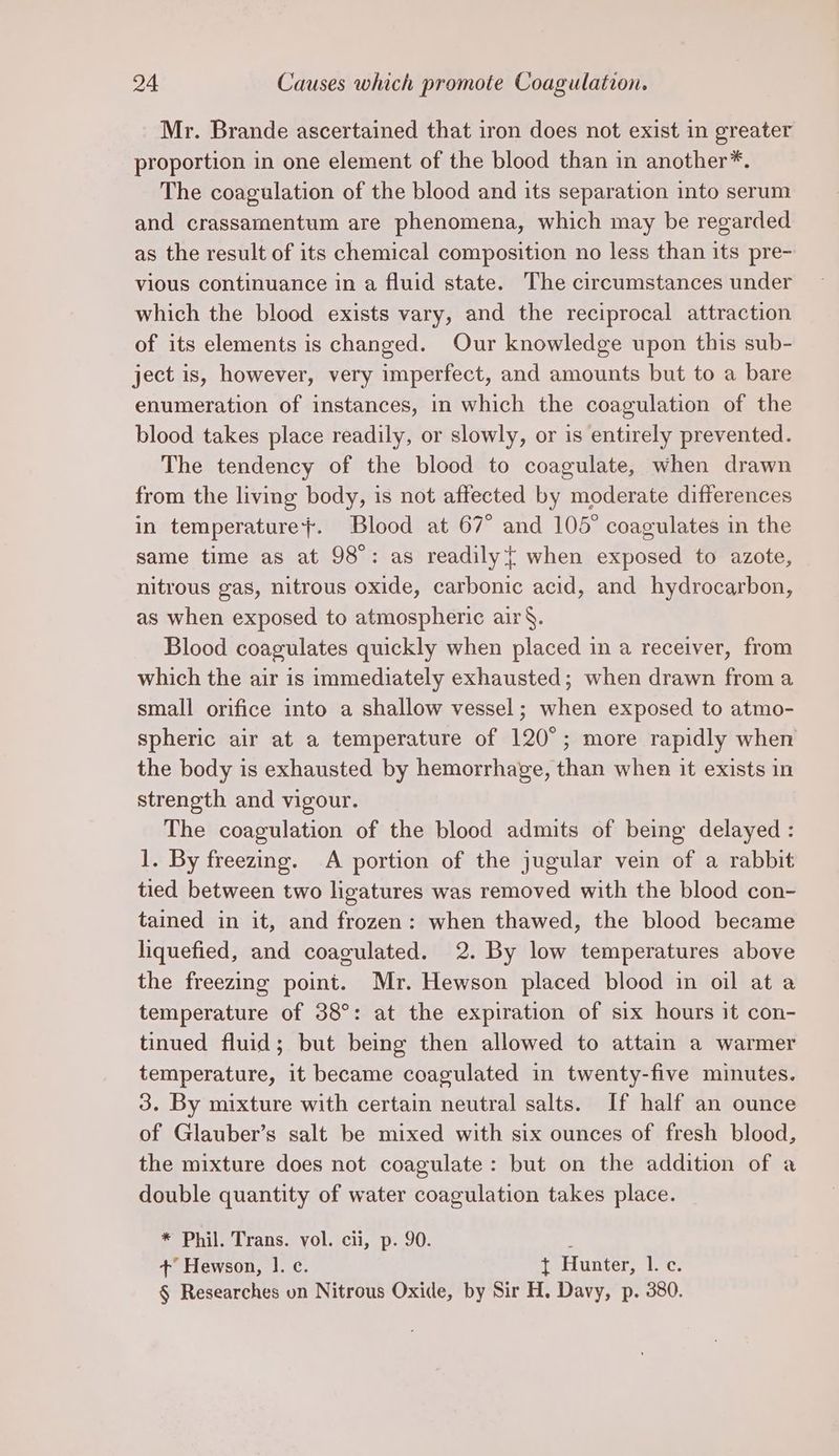 Mr. Brande ascertained that iron does not exist in greater proportion in one element of the blood than in another*. The coagulation of the blood and its separation into serum and crassamentum are phenomena, which may be regarded as the result of its chemical composition no less than its pre- vious continuance in a fluid state. The circumstances under which the blood exists vary, and the reciprocal attraction of its elements is changed. Our knowledge upon this sub- ject is, however, very imperfect, and amounts but to a bare enumeration of instances, in which the coagulation of the blood takes place readily, or slowly, or is entirely prevented. The tendency of the blood to coagulate, when drawn from the living body, is not affected by moderate differences in temperature}. Blood at 67° and 105° coagulates in the same time as at 98°: as readily when exposed to azote, nitrous gas, nitrous oxide, carbonic acid, and hydrocarbon, as when exposed to atmospheric air§. Blood coagulates quickly when placed in a receiver, from which the air is immediately exhausted; when drawn from a small orifice into a shallow vessel; when exposed to atmo- spheric air at a temperature of 120°; more rapidly when the body is exhausted by hemorrhage, than when it exists in strength and vigour. The coagulation of the blood admits of being delayed : 1. By freezing. A portion of the jugular vein of a rabbit tied between two ligatures was removed with the blood con- tained in it, and frozen: when thawed, the blood became liquefied, and coagulated. 2. By low temperatures above the freezing point. Mr. Hewson placed blood in oil at a temperature of 38°: at the expiration of six hours it con- tinued fluid; but being then allowed to attain a warmer temperature, it became coagulated in twenty-five minutes. 3. By mixture with certain neutral salts. If half an ounce of Glauber’s salt be mixed with six ounces of fresh blood, the mixture does not coagulate: but on the addition of a double quantity of water coagulation takes place. * Phil. Trans. vol. cii, p. 90. ; +’ Hewson, 1. c. { Hunter, 1. c. § Researches on Nitrous Oxide, by Sir H. Davy, p. 380.