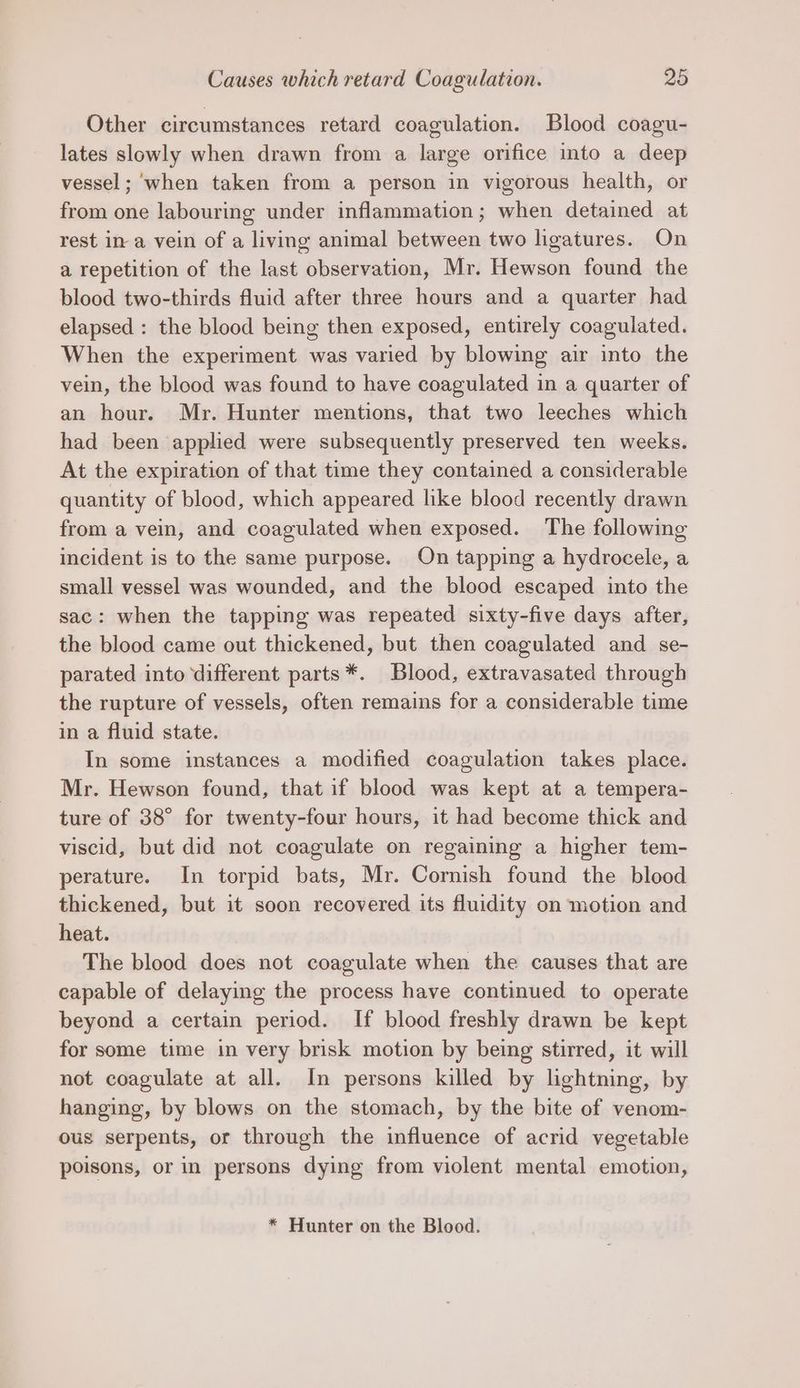 Other circumstances retard coagulation. Blood coagu- lates slowly when drawn from a large orifice into a deep vessel ; ‘when taken from a person in vigorous health, or from one labouring under inflammation; when detained at rest in-a vein of a living animal between two ligatures. On a repetition of the last observation, Mr. Hewson found the blood two-thirds fluid after three hours and a quarter had elapsed : the blood being then exposed, entirely coagulated. When the experiment was varied by blowing air into the vein, the blood was found to have coagulated in a quarter of an hour. Mr. Hunter mentions, that two leeches which had been applied were subsequently preserved ten weeks. At the expiration of that time they contained a considerable quantity of blood, which appeared like blood recently drawn from a vein, and coagulated when exposed. The following incident is to the same purpose. On tapping a hydrocele, a small vessel was wounded, and the blood escaped into the sac: when the tapping was repeated sixty-five days after, the blood came out thickened, but then coagulated and se- parated into ‘different parts*. Blood, extravasated through the rupture of vessels, often remains for a considerable time in a fluid state. In some instances a modified coagulation takes place. Mr. Hewson found, that if blood was kept at a tempera- ture of 38° for twenty-four hours, it had become thick and viscid, but did not coagulate on regaining a higher tem- perature. In torpid bats, Mr. Cornish found the blood thickened, but it soon recovered its fluidity on motion and heat. The blood does not coagulate when the causes that are capable of delaying the process have continued to operate beyond a certain period. If blood freshly drawn be kept for some time in very brisk motion by being stirred, it will not coagulate at all. In persons killed by lightning, by hanging, by blows on the stomach, by the bite of venom- ous serpents, or through the influence of acrid vegetable poisons, or in persons dying from violent mental emotion, * Hunter on the Blood.