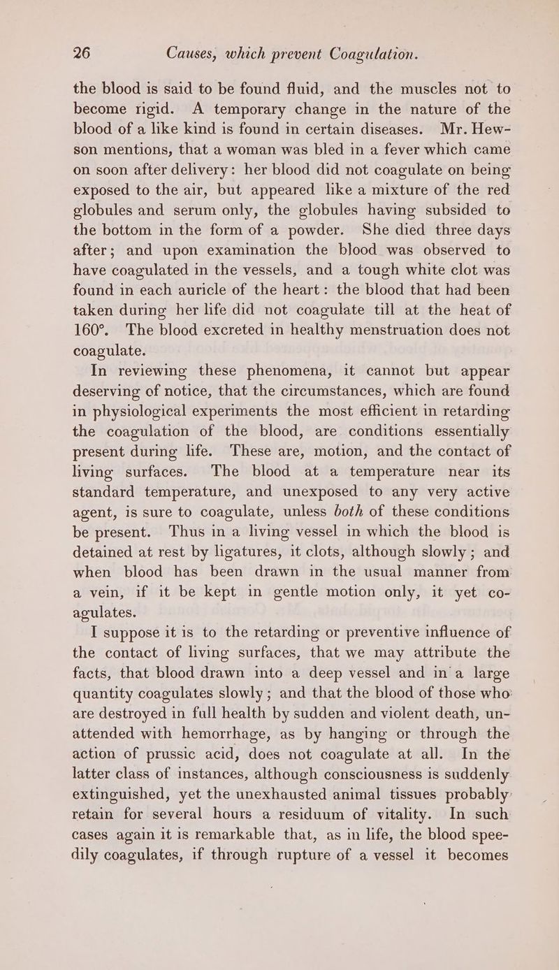 the blood is said to be found fluid, and the muscles not to become rigid. A temporary change in the nature of the blood of a like kind is found in certain diseases. Mr. Hew- son mentions, that a woman was bled in a fever which came on soon after delivery: her blood did not coagulate on being exposed to the air, but appeared like a mixture of the red globules and serum only, the globules having subsided to the bottom in the form of a powder. She died three days after; and upon examination the blood was observed to have coagulated in the vessels, and a tough white clot was found in each auricle of the heart: the blood that had been taken during her life did not coagulate till at the heat of 160°. The blood excreted in healthy menstruation does not coagulate. In reviewing these phenomena, it cannot but appear deserving of notice, that the circumstances, which are found in physiological experiments the most efficient in retarding the coagulation of the blood, are conditions essentially present during life. These are, motion, and the contact of living surfaces. The blood at a temperature near its standard temperature, and unexposed to any very active agent, is sure to coagulate, unless both of these conditions be present. Thus in a living vessel in which the blood is detained at rest by ligatures, it clots, although slowly ; and when blood has been drawn in the usual manner from a vein, if it be kept in gentle motion only, it yet co- agulates. I suppose it is to the retarding or preventive influence of the contact of living surfaces, that we may attribute the facts, that blood drawn into a deep vessel and ina large quantity coagulates slowly ; and that the blood of those who: are destroyed in full health by sudden and violent death, un- attended with hemorrhage, as by hanging or through the action of prussic acid, does not coagulate at all. In the latter class of instances, although consciousness is suddenly extinguished, yet the unexhausted animal tissues probably: retain for several hours a residuum of vitality. In such cases again it is remarkable that, as in life, the blood spee- dily coagulates, if through rupture of a vessel it becomes
