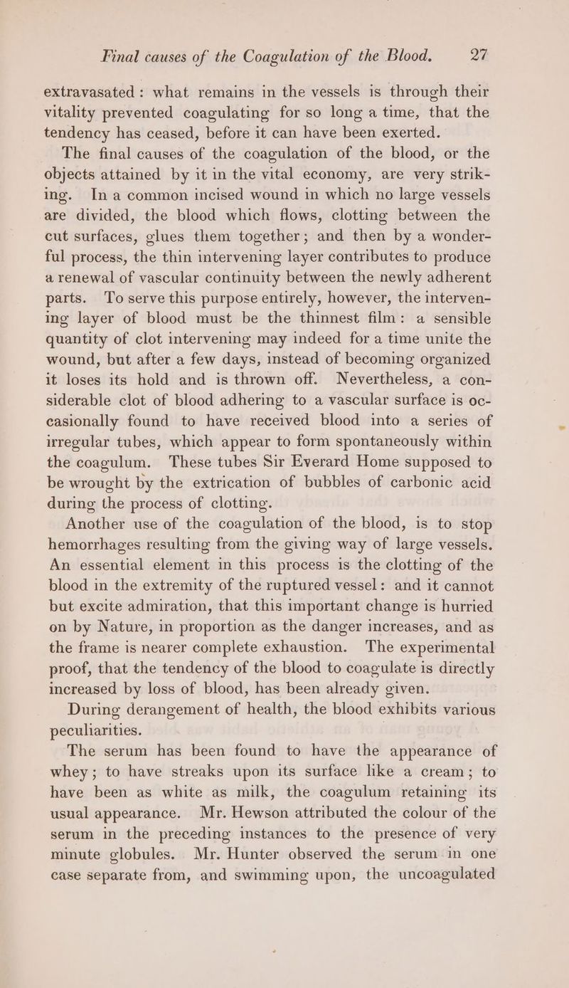 extravasated : what remains in the vessels is through their vitality prevented coagulating for so long a time, that the tendency has ceased, before it can have been exerted. The final causes of the coagulation of the blood, or the objects attained by it in the vital economy, are very strik- ing. Ina common incised wound in which no large vessels are divided, the blood which flows, clotting between the cut surfaces, glues them together; and then by a wonder- ful process, the thin intervening layer contributes to produce a renewal of vascular continuity between the newly adherent parts. To serve this purpose entirely, however, the interven- ing layer of blood must be the thinnest film: a sensible quantity of clot intervening may indeed for a time unite the wound, but after a few days, instead of becoming organized it loses its hold and is thrown off. Nevertheless, a con- siderable clot of blood adhering to a vascular surface is oc- casionally found to have received blood into a series of irregular tubes, which appear to form spontaneously within the coagulum. These tubes Sir Everard Home supposed to be wrought by the extrication of bubbles of carbonic acid during the process of clotting. Another use of the coagulation of the blood, is to stop hemorrhages resulting from the giving way of large vessels. An essential element in this process is the clotting of the blood in the extremity of the ruptured vessel: and it cannot but excite admiration, that this important change is hurried on by Nature, in proportion as the danger increases, and as the frame is nearer complete exhaustion. The experimental proof, that the tendency of the blood to coagulate is directly increased by loss of blood, has been already given. During derangement of health, the blood exhibits various peculiarities. | The serum has been found to have the appearance of whey; to have streaks upon its surface like a cream; to have been as white as milk, the coagulum retaining its usual appearance. Mr. Hewson attributed the colour of the serum in the preceding instances to the presence of very minute globules. Mr. Hunter observed the serum in one case separate from, and swimming upon, the uncoagulated