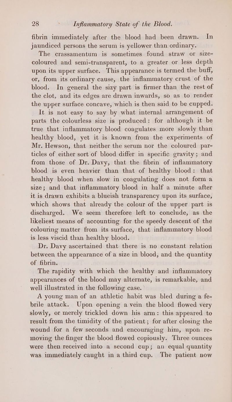 fibrin immediately after the blood had been drawn. In jaundiced persons the serum is yellower than ordinary. The crassamentum is sometimes found straw or size- coloured and semi-transparent, to a greater or less depth upon its upper surface. This appearance is termed the buff, or, from its ordinary cause, the inflammatory crust of the blood. In general the sizy part is firmer than the rest of the clot, and its edges are drawn inwards, so as to render the upper surface concave, which is then said to be cupped. It is not easy to say by what internal arrangement of parts the colourless size is produced: for although it be true that inflammatory blood coagulates more slowly than healthy blood, yet it is known from the experiments of Mr. Hewson, that neither the serum nor the coloured par- ticles of either sort of blood differ in specific gravity; and from those of Dr. Davy, that the fibrin of inflammatory blood is even heavier than that of healthy blood: that healthy blood when slow in coagulating does not form a size; and that inflammatory blood in half a minute after it is drawn exhibits a blueish transparency upon its surface, which shows that already the colour of the upper part is discharged. We seem therefore left to conclude, as the likeliest means of accounting for the speedy descent of the colouring matter from its surface, that inflammatory blood is less viscid than healthy blood. Dr. Davy ascertained that there is no constant relation between the appearance of a size in blood, and the quantity of fibrin. The rapidity with which the healthy and inflammatory appearances of the blood may alternate, is remarkable, and well illustrated in the following case. A young man of an athletic habit was bled during a fe- brile attack. Upon opening a vein the blood flowed very slowly, or merely trickled down his arm: this appeared to result from the timidity of the patient; for after closing the wound for a few seconds and encouraging him, upon re- moving the finger the blood flowed copiously. Three ounces were then received into a second cup; an equal quantity was immediately caught in a third cup. The patient now