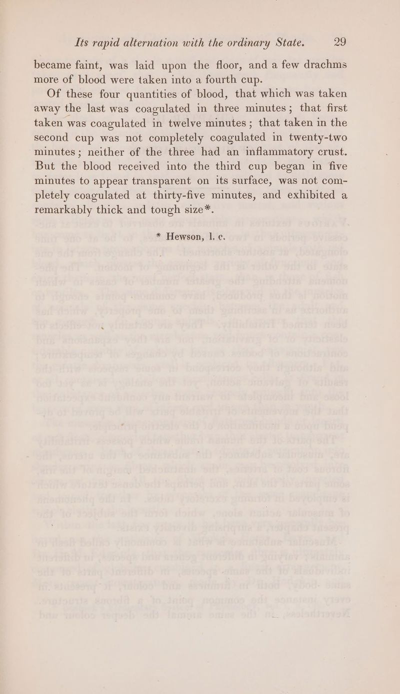 became faint, was laid upon the floor, and a few drachms more of blood were taken into a fourth cup. Of these four quantities of blood, that which was taken away the last was coagulated in three minutes; that first taken was coagulated in twelve minutes; that taken in the second cup was not completely coagulated in twenty-two “minutes; neither of the three had an inflammatory crust. But the blood received into the third cup began in five minutes to appear transparent on its surface, was not com- pletely coagulated at thirty-five minutes, and exhibited a remarkably thick and tough size*. * Hewson, lI. c.