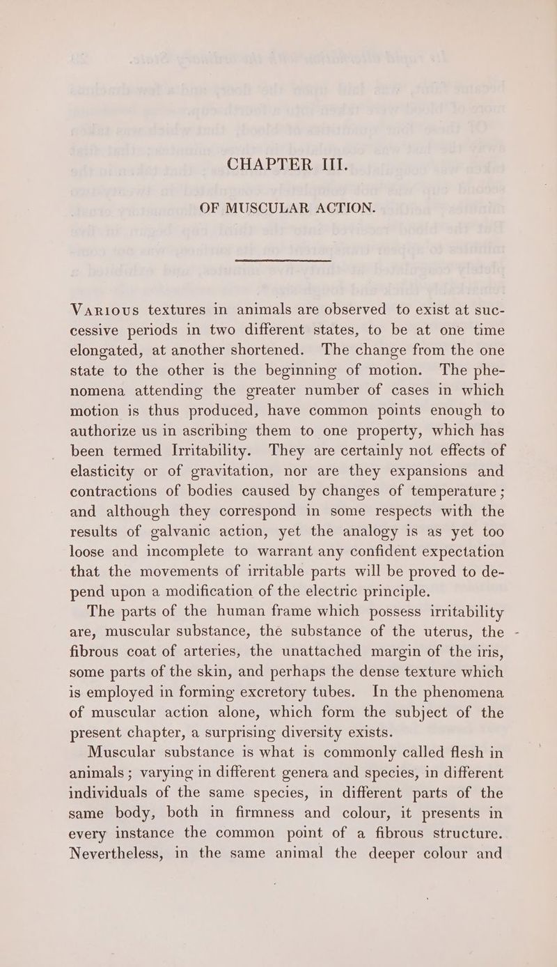 CHAPTER III. OF MUSCULAR ACTION. Various textures in animals are observed to exist at suc- cessive periods in two different states, to be at one time elongated, at another shortened. The change from the one state to the other is the beginning of motion. The phe- nomena attending the greater number of cases in which motion is thus produced, have common points enough to authorize us in ascribing them to one property, which has been termed Irritability. They are certainly not effects of elasticity or of gravitation, nor are they expansions and contractions of bodies caused by changes of temperature ; and although they correspond in some respects with the results of galvanic action, yet the analogy is as yet too loose and incomplete to warrant any confident expectation that the movements of irritable parts will be proved to de- pend upon a modification of the electric principle. The parts of the human frame which possess irritability are, muscular substance, the substance of the uterus, the - fibrous coat of arteries, the unattached margin of the iris, some parts of the skin, and perhaps the dense texture which is employed in forming excretory tubes. In the phenomena of muscular action alone, which form the subject of the present chapter, a surprising diversity exists. Muscular substance is what is commonly called flesh in animals ; varying in different genera and species, in different individuals of the same species, in different parts of the same body, both in firmness and colour, it presents in every instance the common point of a fibrous structure. Nevertheless, in the same animal the deeper colour and