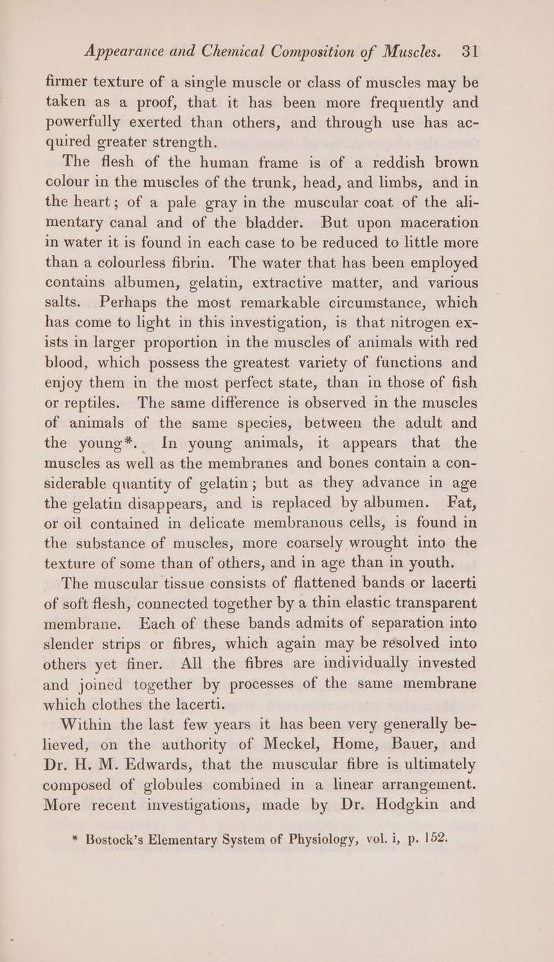 firmer texture of a single muscle or class of muscles may be taken as a proof, that it has been more frequently and powerfully exerted than others, and through use has ac- quired greater strength. The flesh of the human frame is of a reddish brown colour in the muscles of the trunk, head, and limbs, and in the heart; of a pale gray in the muscular coat of the ali- mentary canal and of the bladder. But upon maceration in water it is found in each case to be reduced to little more than a colourless fibrin. The water that has been employed contains albumen, gelatin, extractive matter, and various salts. Perhaps the most remarkable circumstance, which has come to light in this investigation, is that nitrogen ex- ists in larger proportion in the muscles of animals with red blood, which possess the greatest variety of functions and enjoy them in the most perfect state, than im those of fish or reptiles. The same difference is observed in the muscles of animals of the same species, between the adult and the young*. In young animals, it appears that the muscles as well as the membranes and bones contain a con- siderable quantity of gelatin; but as they advance in age the gelatin disappears, and is replaced by albumen. Fat, or oil contained in delicate membranous cells, is found in the substance of muscles, more coarsely wrought into the texture of some than of others, and in age than in youth. The muscular tissue consists of flattened bands or lacerti of soft flesh, connected together by a thin elastic transparent membrane. Each of these bands admits of separation into slender strips or fibres, which again may be resolved into others yet finer. All the fibres are individually invested and joined together by processes of the same membrane which clothes as lacerti. Within the last few years it has been very BE be- lieved, on the authority of Meckel, Home, Bauer, and Dr. H. M. Edwards, that the muscular fibre is ultimately composed of globules combined in a linear arrangement. More recent investigations, made by Dr. Hodgkin and * Bostock’s Elementary System of Physiology, vol. i, p. 152.