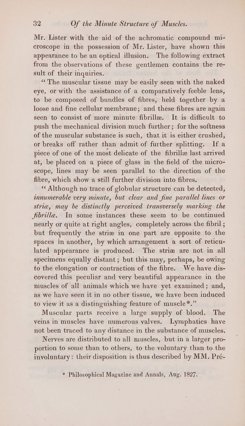 Mr. Lister with the aid of the achromatic compound mi- croscope in the possession of Mr. Lister, have shown this appearance to be an optical illusion. The following extract from the observations of these gentlemen contains the re- sult of their inquiries. ‘‘The muscular tissue may be easily seen with the naked eye, or with the assistance of a comparatively feeble lens, to be composed of bundles of fibres, held together by a loose and fine cellular membrane; and these fibres are again seen to consist of more minute fibrille. It is difficult to push the mechanical division much further; for the softness of the muscular substance is such, that it is either crushed, or breaks off rather than admit of further splitting. If a piece of one of the most delicate of the fibrille last arrived at, be placed on a piece of glass in the field of the micro- scope, lines may be seen parallel to the direction of the fibre, which show a still further division into fibres. ‘‘ Although no trace of globular structure can be detected, annumerable very minute, but clear and fine parallel lines or strie, may be distinctly perceived transversely marking the fibrille. In some instances these seem to be continued nearly or quite at right angles, completely across the fibril ; but frequently the strie in one part are opposite to the Spaces in another, by which arrangement a sort of reticu- lated appearance is produced. The strie are not in all specimens equally distant ; but this may, perhaps, be owing to the elongation or contraction of the fibre. We have dis- covered this peculiar and very beautiful appearance in the muscles of all animals which we have yet examined; and, as we have seen it in no other tissue, we have been induced to view it as a distinguishing feature of muscle*.” Muscular parts receive a large supply of blood. The veins in muscles have numerous valves. Lymphatics have not been traced to any distance in the substance of muscles. Nerves are distributed to all muscles, but in a larger pro- portion to some than to others, to the voluntary than to the involuntary: their disposition is thus described by MM. Pré- * Philosophical Magazine and Annals, Aug. 1827.