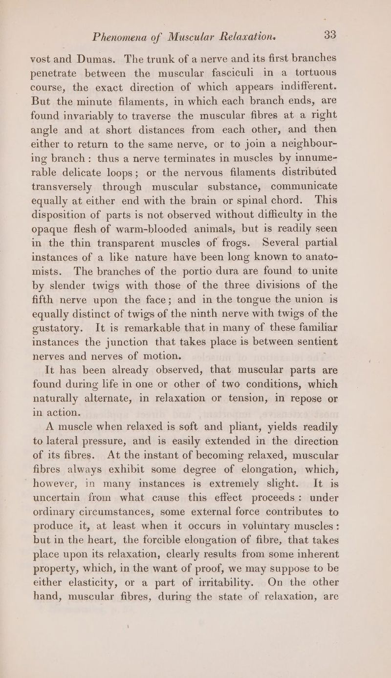 Phenomena of Muscular Relaxation. 30 vost and Dumas. The trunk of a nerve and its first branches penetrate between the muscular fasciculi in a tortuous course, the exact direction of which appears indifferent. But the minute filaments, in which each branch ends, are found invariably to traverse the muscular fibres at a right angle and at short distances from each other, and then either to return to the same nerve, or to join a neighbour- ing branch: thus a nerve terminates in muscles by innume- rable delicate loops; or the nervous filaments distributed transversely through muscular substance, communicate equally at either end with the brain or spinal chord. This disposition of parts is not observed without difficulty in the opaque flesh of warm-blooded animals, but is readily seen in the thin transparent muscles of frogs. Several partial instances of a like nature have been long known to anato- mists. The branches of the portio dura are found to unite by slender twigs with those of the three divisions of the fifth nerve upon the face; and in the tongue the union is equally distinct of twigs of the ninth nerve with twigs of the gustatory. It is remarkable that in many of these familiar instances the junction that takes place is between sentient nerves and nerves of motion. It has been already observed, that muscular parts are found during life in one or other of two conditions, which naturally alternate, in relaxation or tension, in repose or in action. A muscle when relaxed is soft and pliant, yields readily to lateral pressure, and is easily extended in the direction of its fibres. At the instant of becoming relaxed, muscular fibres always exhibit some degree of elongation, which, however, in many instances is extremely slight. It is uncertain from what cause this effect proceeds: under ordinary circumstances, some external force contributes to produce it, at least when it occurs in voluntary muscles: but in the heart, the forcible elongation of fibre, that takes place upon its relaxation, clearly results from some inherent property, which, in the want of proof, we may suppose to be either elasticity, or a part of irritability. On the other hand, muscular fibres, during the state of relaxation, are