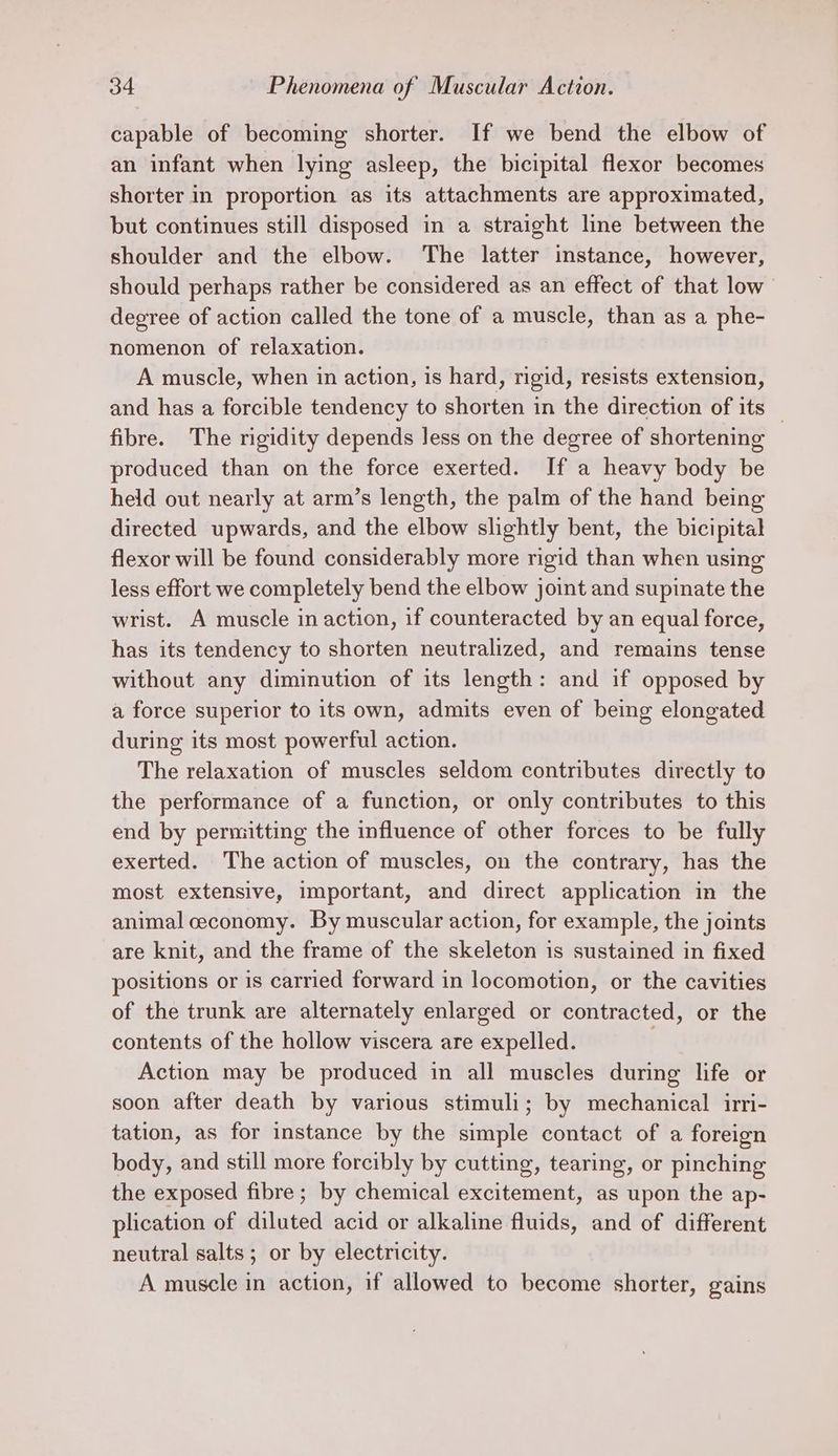 capable of becoming shorter. If we bend the elbow of an infant when lying asleep, the bicipital flexor becomes shorter in proportion as its attachments are approximated, but continues still disposed in a straight line between the shoulder and the elbow. The latter instance, however, should perhaps rather be considered as an effect of that low” degree of action called the tone of a muscle, than as a phe- nomenon of relaxation. A muscle, when in action, is hard, rigid, resists extension, and has a forcible tendency to shorten in the direction of its — fibre. The rigidity depends less on the degree of shortening produced than on the force exerted. If a heavy body be held out nearly at arm’s length, the palm of the hand being directed upwards, and the elbow slightly bent, the bicipital flexor will be found considerably more rigid than when using less effort we completely bend the elbow joint and supinate the wrist. A muscle in action, if counteracted by an equal force, has its tendency to shorten neutralized, and remains tense without any diminution of its length: and if opposed by a force superior to its own, admits even of being elongated during its most powerful action. The relaxation of muscles seldom contributes directly to the performance of a function, or only contributes to this end by permitting the influence of other forces to be fully exerted. The action of muscles, on the contrary, has the most extensive, important, and direct application im the animal ceconomy. By muscular action, for example, the joints are knit, and the frame of the skeleton is sustained in fixed positions or is carried forward in locomotion, or the cavities of the trunk are alternately enlarged or contracted, or the contents of the hollow viscera are expelled. Action may be produced in all muscles during life or soon after death by various stimuli; by mechanical irri- tation, as for instance by the simple contact of a foreign body, and still more forcibly by cutting, tearing, or pinching the exposed fibre; by chemical excitement, as upon the ap- plication of diluted acid or alkaline fluids, and of different neutral salts ; or by electricity. A muscle in action, if allowed to become shorter, gains