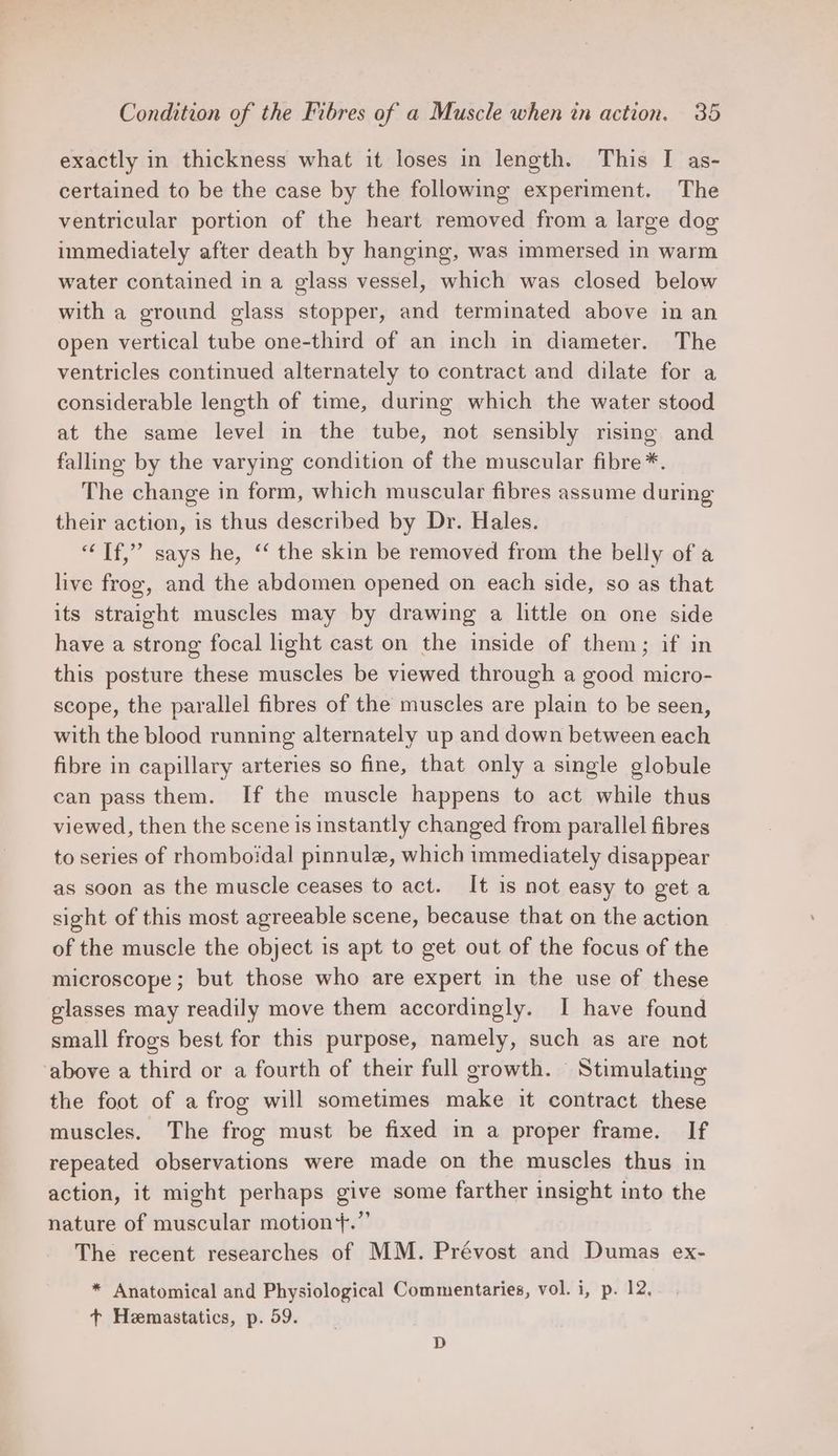 exactly in thickness what it loses in length. This I as- certained to be the case by the following experiment. The ventricular portion of the heart removed from a large dog immediately after death by hanging, was immersed in warm water contained in a glass vessel, which was closed below with a ground glass stopper, and terminated above in an open vertical tube one-third of an inch in diameter. The ventricles continued alternately to contract and dilate for a considerable length of time, during which the water stood at the same level in the tube, not sensibly rising and falling by the varying condition of the muscular fibre*. The change in form, which muscular fibres assume during their action, is thus described by Dr. Hales. “Tf,” says he, ‘‘ the skin be removed from the belly of a live frog, and the abdomen opened on each side, so as that its straight muscles may by drawing a little on one side have a strong focal light cast on the inside of them; if in this posture these muscles be viewed through a good micro- scope, the parallel fibres of the muscles are plain to be seen, with the blood running alternately up and down between each fibre in capillary arteries so fine, that only a single globule can pass them. If the muscle happens to act while thus viewed, then the scene is instantly changed from parallel fibres to series of rhomboidal pinnule, which immediately disappear as soon as the muscle ceases to act. It is not easy to get a sight of this most agreeable scene, because that on the action of the muscle the object is apt to get out of the focus of the microscope; but those who are expert in the use of these glasses may readily move them accordingly. I have found small frogs best for this purpose, namely, such as are not ‘above a third or a fourth of their full growth. Stimulating the foot of a frog will sometimes make it contract these muscles. The frog must be fixed in a proper frame. If repeated observations were made on the muscles thus in action, it might perhaps give some farther insight into the nature of muscular motion+.”’ The recent researches of MM. Prévost and Dumas ex- * Anatomical and Physiological Commentaries, vol. i, p. 12, + Hemastatics, p. 59. D