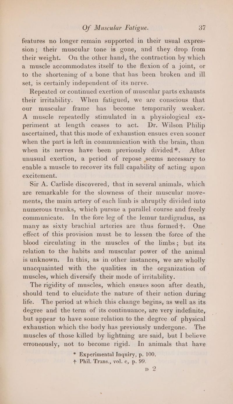features no longer remain supported in their usual expres- sion; their muscular tone is gone, and they drop from their weight. On the other hand, the contraction by which a muscle accommodates itself to the flexion of a joint, or to the shortening of a bone that has been broken and ill set, is certainly independent of its nerve. Repeated or continued exertion of muscular parts exhausts their irritability. When fatigued, we are conscious that our muscular frame has become temporarily weaker. A muscle repeatedly stimulated in a physiological ex- periment at length ceases to act. Dr. Wilson Philip ascertained, that this mode of exhaustion ensues even sooner when the part is left in communication with the brain, than when its nerves have been previously divided*. After unusual exertion, a period of repose seems necessary to enable a muscle to recover its full capability of acting upon excitement. Sir A. Carlisle discovered, that in several animals, which are remarkable for the slowness of their muscular move- ments, the main artery of each limb is abruptly divided into numerous trunks, which pursue a parallel course and freely communicate. In the fore leg of the lemur tardigradus, as many as sixty brachial arteries are thus formed+. One effect of this provision must be to lessen the force of the blood circulating im the muscles of the limbs; but its relation to the habits and muscular power of the animal is unknown. In this, as in other instances, we are wholly unacquainted with the qualities in the organization of muscles, which diversify their mode of irritability. The rigidity of muscles, which ensues soon after death, should tend to elucidate the nature of their action during life. The period at which this change begins, as well as its degree and the term of its continuance, are very indefinite, but appear to have some relation to the degree of physical exhaustion which the body has previously undergone. The muscles of those killed by lightning are said, but I believe erroneously, not to become rigid. In animals that have * Experimental Inquiry, p. 100. + Phil. Trans., vol. c, p. 99. dD 2