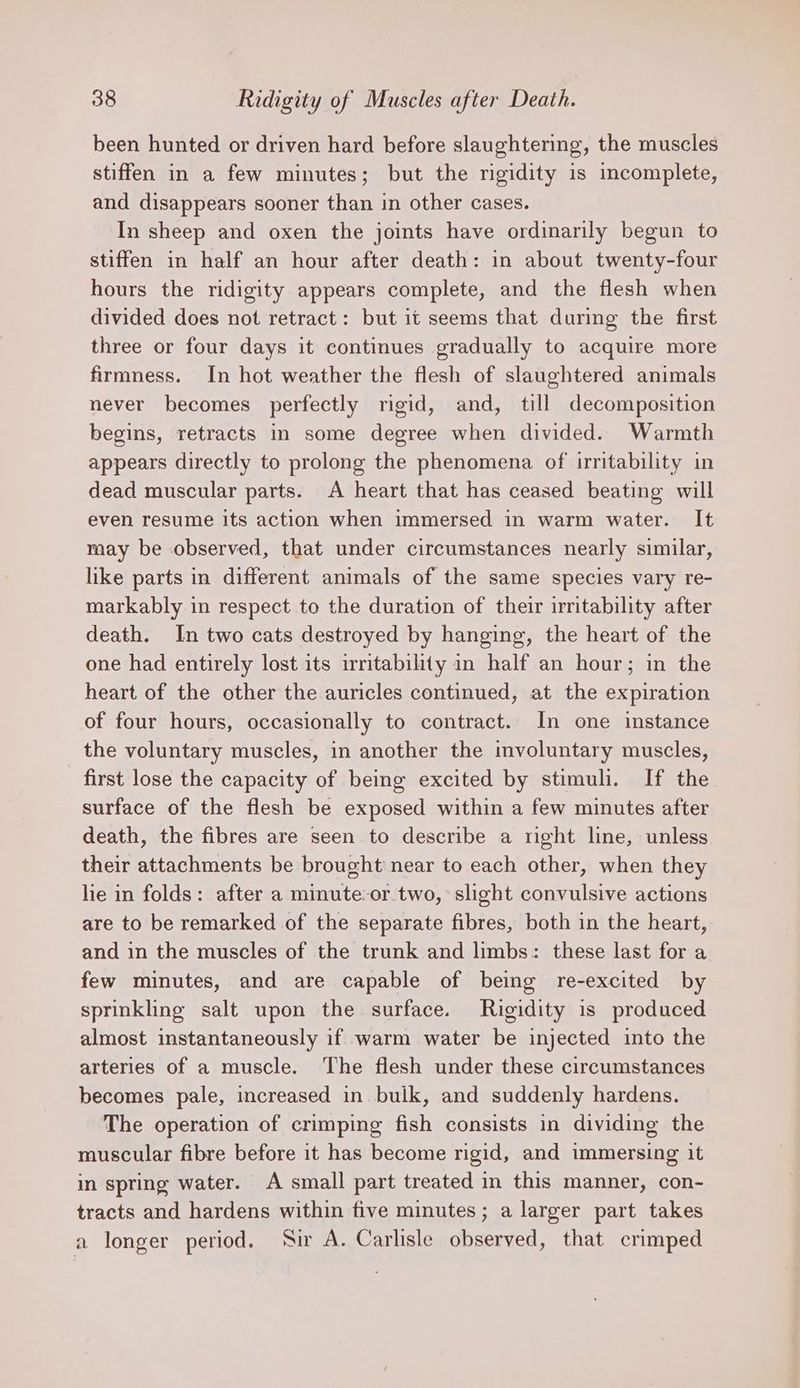 been hunted or driven hard before slaughtering, the muscles stiffen in a few minutes; but the rigidity is incomplete, and disappears sooner than in other cases. In sheep and oxen the joints have ordinarily begun to stiffen in half an hour after death: in about twenty-four hours the ridigity appears complete, and the flesh when divided does not retract: but it seems that during the first three or four days it continues gradually to acquire more firmness. In hot weather the flesh of slaughtered animals never becomes perfectly rigid, and, till decomposition begins, retracts in some degree when divided. Warmth appears directly to prolong the phenomena of irritability in dead muscular parts. A heart that has ceased beating will even resume its action when immersed in warm water. It may be observed, that under circumstances nearly similar, like parts in different animals of the same species vary re- markably in respect to the duration of their irritability after death. In two cats destroyed by hanging, the heart of the one had entirely lost its irritability in half an hour; in the heart of the other the auricles continued, at the expiration of four hours, occasionally to contract. In one instance the voluntary muscles, in another the involuntary muscles, first lose the capacity of being excited by stimuli. If the surface of the flesh be exposed within a few minutes after death, the fibres are seen to describe a right line, unless their attachments be brought near to each other, when they hie in folds: after a minute: or.two, slight convulsive actions are to be remarked of the separate fibres, both in the heart, and in the muscles of the trunk and limbs: these last for a few minutes, and are capable of being re-excited by sprinkling salt upon the. surface. Rigidity is produced almost instantaneously if warm water be injected into the arteries of a muscle. The flesh under these circumstances becomes pale, increased in bulk, and suddenly hardens. The operation of crimping fish consists in dividing the muscular fibre before it has become rigid, and immersing it in spring water. A small part treated in this manner, con- tracts and hardens within five minutes; a larger part takes a longer period. Sir A. Carlisle observed, that crimped