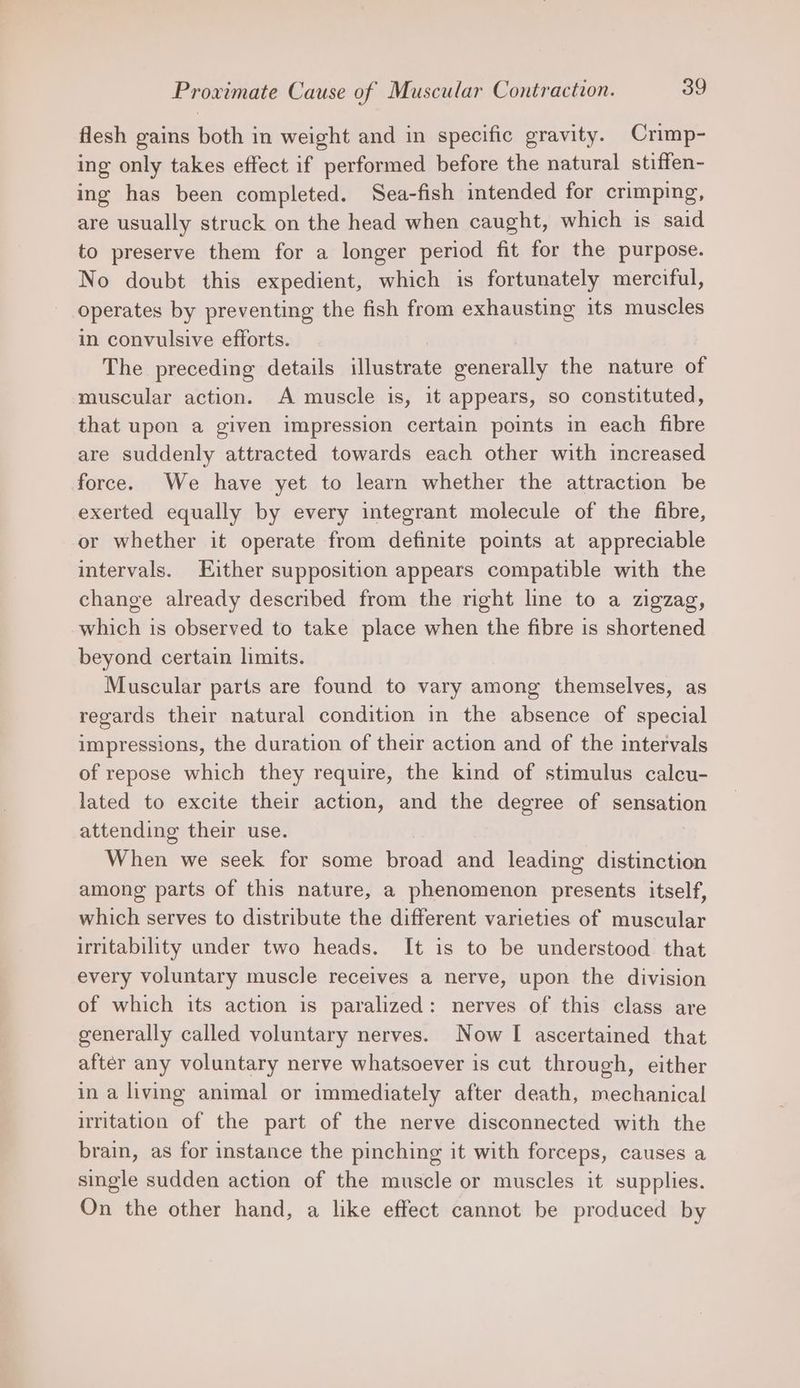 flesh gains both in weight and in specific gravity. Crimp- ing only takes effect if performed before the natural stiffen- ing has been completed. Sea-fish intended for crimping, are usually struck on the head when caught, which is said to preserve them for a longer period fit for the purpose. No doubt this expedient, which is fortunately merciful, operates by preventing the fish from exhausting its muscles in convulsive efforts. ! The preceding details illustrate generally the nature of muscular action. A muscle is, it appears, so constituted, that upon a given impression certain points in each fibre are suddenly attracted towards each other with increased force. We have yet to learn whether the attraction be exerted equally by every integrant molecule of the fibre, or whether it operate from definite points at appreciable intervals. Either supposition appears compatible with the change already described from the right line to a zigzag, which is observed to take place when the fibre is shortened beyond certain limits. Muscular parts are found to vary among themselves, as regards their natural condition in the absence of special impressions, the duration of their action and of the intervals of repose which they require, the kind of stimulus calcu- lated to excite their action, and the degree of sensation attending their use. When we seek for some broad and leading distinction among parts of this nature, a phenomenon presents itself, which serves to distribute the different varieties of muscular irritability under two heads. It is to be understood that every voluntary muscle receives a nerve, upon the division of which its action is paralized: nerves of this class are generally called voluntary nerves. Now I ascertained that after any voluntary nerve whatsoever is cut through, either in a living animal or immediately after death, mechanical irritation of the part of the nerve disconnected with the brain, as for instance the pinching it with forceps, causes a single sudden action of the muscle or muscles it supplies. On the other hand, a like effect cannot be produced by