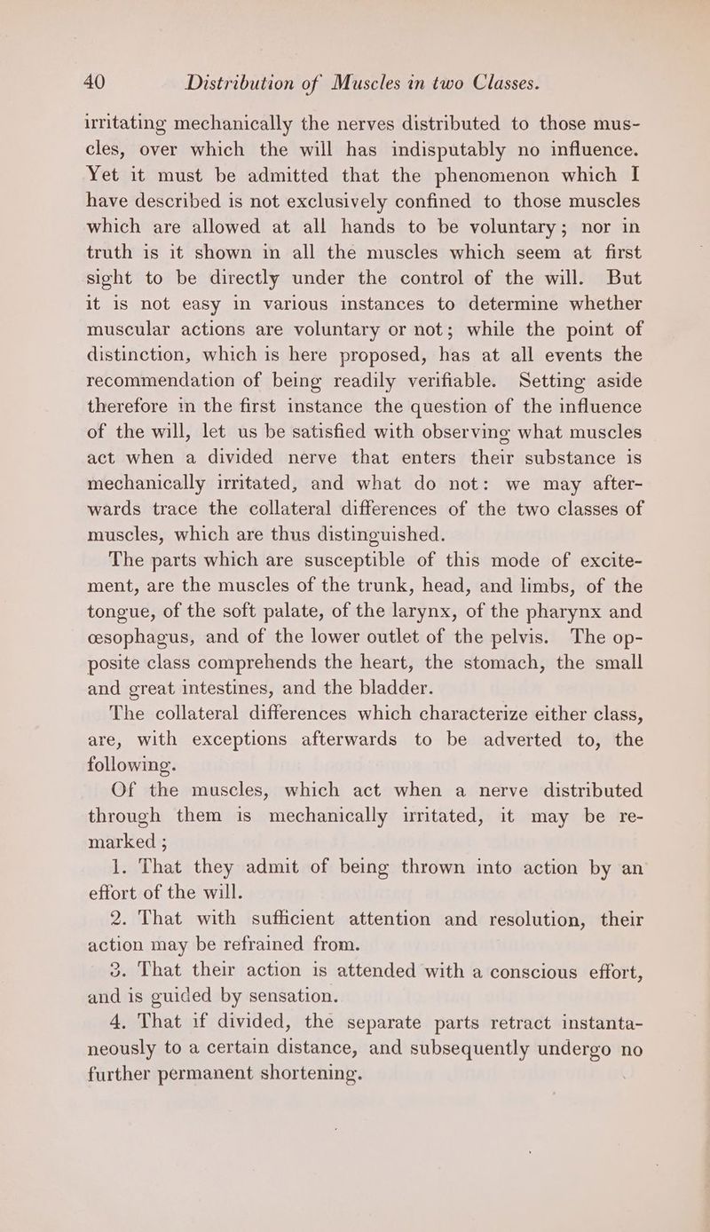 irritating mechanically the nerves distributed to those mus- cles, over which the will has indisputably no influence. Yet it must be admitted that the phenomenon which I have described is not exclusively confined to those muscles which are allowed at all hands to be voluntary; nor in truth is it shown in all the muscles which seem at first sight to be directly under the control of the will. But it is not easy in various instances to determine whether muscular actions are voluntary or not; while the point of distinction, which is here proposed, has at all events the recommendation of being readily verifiable. Setting aside therefore i the first instance the question of the influence of the will, let us be satisfied with observing what muscles act when a divided nerve that enters their substance is mechanically irritated, and what do not: we may after- wards trace the collateral differences of the two classes of muscles, which are thus distinguished. The parts which are susceptible of this mode of excite- ment, are the muscles of the trunk, head, and limbs, of the tongue, of the soft palate, of the larynx, of the pharynx and cesophagus, and of the lower outlet of the pelvis. The op- posite class comprehends the heart, the stomach, the small and great intestines, and the bladder. The collateral differences which characterize either class, are, with exceptions afterwards to be adverted to, the following. Of the muscles, which act when a nerve distributed through them is mechanically irritated, it may be re- marked ; 1. That they admit of being thrown into action by an effort of the will. 2. That with sufficient attention and resolution, their action may be refrained from. 3. That their action is attended with a conscious effort, and is guided by sensation. 4. That if divided, the separate parts retract instanta- neously to a certain distance, and subsequently undergo no further permanent shortening.