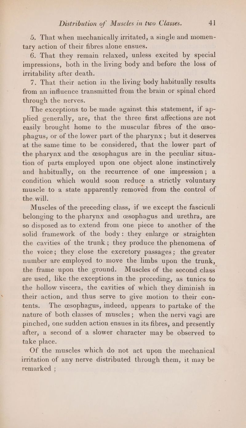 5. That when mechanically irritated, a single and momen- tary action of their fibres alone ensues. 6. That they remain relaxed, unless excited by special impressions, both in the living body and before the loss of irritability after death. 7. That their action in the living body habitually results from an influence transmitted from the brain or spinal chord through the nerves. | The exceptions to be made against this statement, if ap- plied generally, are, that the three first affections are not easily brought home to the muscular fibres of the ceso- phagus, or of the lower part of the pharynx; but it deserves at the same time to be considered, that the lower part of the pharynx and the cesophagus are in the peculiar situa- tion of parts employed upon one object alone instinctively and habitually, on the recurrence of one impression; a condition which would soon reduce a strictly voluntary muscle to a state apparently removed from the control of the will. Muscles of the preceding class, if we except the fasciculi belonging to the pharynx and cesophagus and urethra, are so disposed as to extend from one piece to another of the solid framework of the body: they enlarge or straighten the cavities of the trunk; they produce the phenomena of the voice; they close the excretory passages; the greater number are employed to move the limbs upon the trunk, the frame upon the ground. Muscles of the second class are used, like the exceptions in the preceding, as tunics to the hollow viscera, the cavities of which they diminish in their action, and thus serve to give motion to their con- tents. The cesophagus, indeed, appears to partake of the nature of both classes of muscles; when the nervi vagi are pinched, one sudden action ensues in its fibres, and presently after, a second of a slower character may be observed to take place. Of the muscles which do not act upon the mechanical uritation of any nerve distributed through them, it may be remarked ;