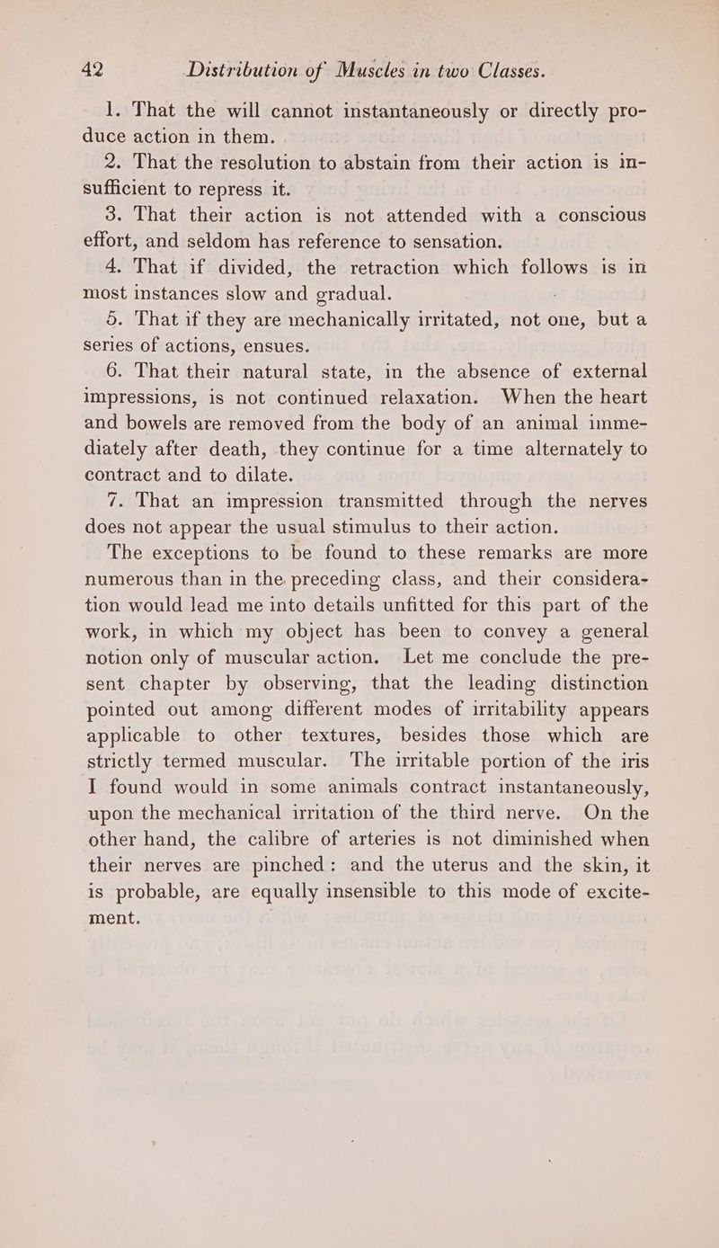 1. That the will cannot instantaneously or directly pro- duce action in them. 2. That the resolution to abstain from their action is in- sufficient to repress it. 3. That their action is not attended with a conscious effort, and seldom has reference to sensation. 4. That if divided, the retraction which follows is in most instances slow and gradual. 5. That if they are mechanically irritated, not one, but a series of actions, ensues. 6. That their natural state, in the absence of external impressions, is not continued relaxation. When the heart and bowels are removed from the body of an animal imme- diately after death, they continue for a time alternately to contract and to dilate. 7. That an impression transmitted through the nerves does not appear the usual stimulus to their action. The exceptions to be found to these remarks are more numerous than in the preceding class, and their considera- tion would lead me into details unfitted for this part of the work, in which my object has been to convey a general notion only of muscular action. Let me conclude the pre- sent chapter by observing, that the leading distinction pointed out among different modes of irritability appears applicable to other textures, besides those which are strictly termed muscular. The irritable portion of the iris I found would in some animals contract instantaneously, upon the mechanical irritation of the third nerve. On the other hand, the calibre of arteries is not diminished when their nerves are pinched: and the uterus and the skin, it is probable, are equally insensible to this mode of excite- ment.