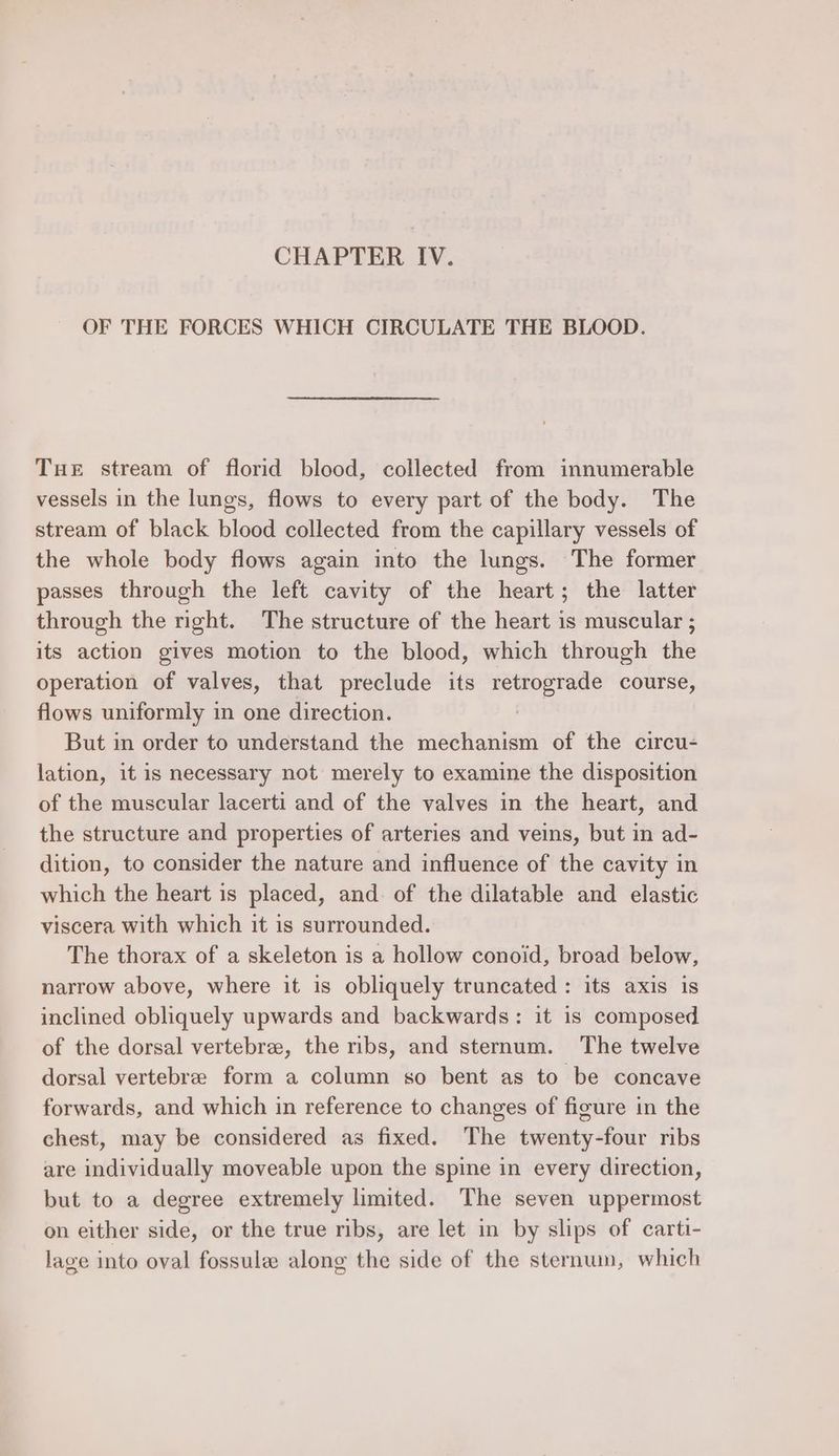 OF THE FORCES WHICH CIRCULATE THE BLOOD. THe stream of florid blood, collected from innumerable vessels in the lungs, flows to every part of the body. The stream of black blood collected from the capillary vessels of the whole body flows again into the lungs. The former passes through the left cavity of the heart; the latter through the right. The structure of the heart is muscular ; its action gives motion to the blood, which through the operation of valves, that preclude its retrograde course, flows uniformly in one direction. | But in order to understand the mechanism of the circu- lation, it is necessary not merely to examine the disposition of the muscular lacerti and of the valves in the heart, and the structure and properties of arteries and veins, but in ad- dition, to consider the nature and influence of the cavity in which the heart is placed, and of the dilatable and elastic viscera with which it is surrounded. The thorax of a skeleton is a hollow conoid, broad below, narrow above, where it is obliquely truncated : its axis is inclined obliquely upwards and backwards: it is composed of the dorsal vertebree, the ribs, and sternum. The twelve dorsal vertebre form a column so bent as to be concave forwards, and which in reference to changes of figure in the chest, may be considered as fixed. The twenty-four ribs are individually moveable upon the spine in every direction, but to a degree extremely limited. The seven uppermost on either side, or the true ribs, are let in by slips of carti- lage into oval fossule along the side of the sternum, which