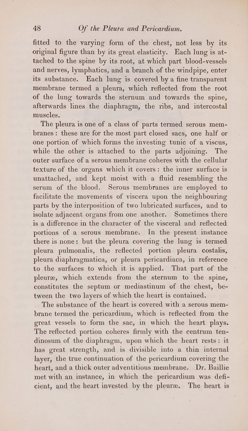 fitted to the varying form of the chest, not less by its original figure than by its great elasticity. Each lung is at- tached to the spine by its root, at which part blood-vessels and nerves, lymphatics, and a branch of the windpipe, enter its substance. Each lung is covered by a fine transparent membrane termed a pleura, which reflected from the root of the lung towards the sternum and towards the spine, afterwards lines the diaphragm, the ribs, and intercostal muscles. The pleura is one of a class of parts termed serous mem- branes: these are for the most part closed sacs, one half or one portion of which forms the investing tunic of a viscus, while the other is attached to the parts adjoining. The outer surface of a serous membrane coheres with the cellular texture of the organs which it covers: the inner surface is unattached, and kept moist with a fluid resembling the serum of the blood. Serous membranes are employed to facilitate the movements of viscera upon the neighbouring parts by the interposition of two lubricated surfaces, and to isolate adjacent organs from one another. Sometimes there is a difference in the character of the visceral and reflected portions of a serous membrane. In the present instance there is none: but the pleura covering the lung is termed pleura pulmonalis, the reflected portion pleura costalis, pleura diaphragmatica, or pleura pericardiaca, in reference to the surfaces to which it is applied. That part of the pleure, which extends from the sternum to the spine, constitutes the septum or mediastinum of the chest, be- tween the two layers of which the heart is contained. The substance of the heart is covered with a serous mem- brane termed the pericardium, which is reflected from the great vessels to form the sac, in which the heart plays. The reflected portion coheres firmly with the centrum ten- dinosum of the diaphragm, upon which the heart rests: it has great strength, and is divisible into a thin internal layer, the true continuation of the pericardium covering the heart, and a thick outer adventitious membrane. Dr. Baillie met with an instance, in which the pericardium was defi- cient, and the heart invested by the pleure. The heart is