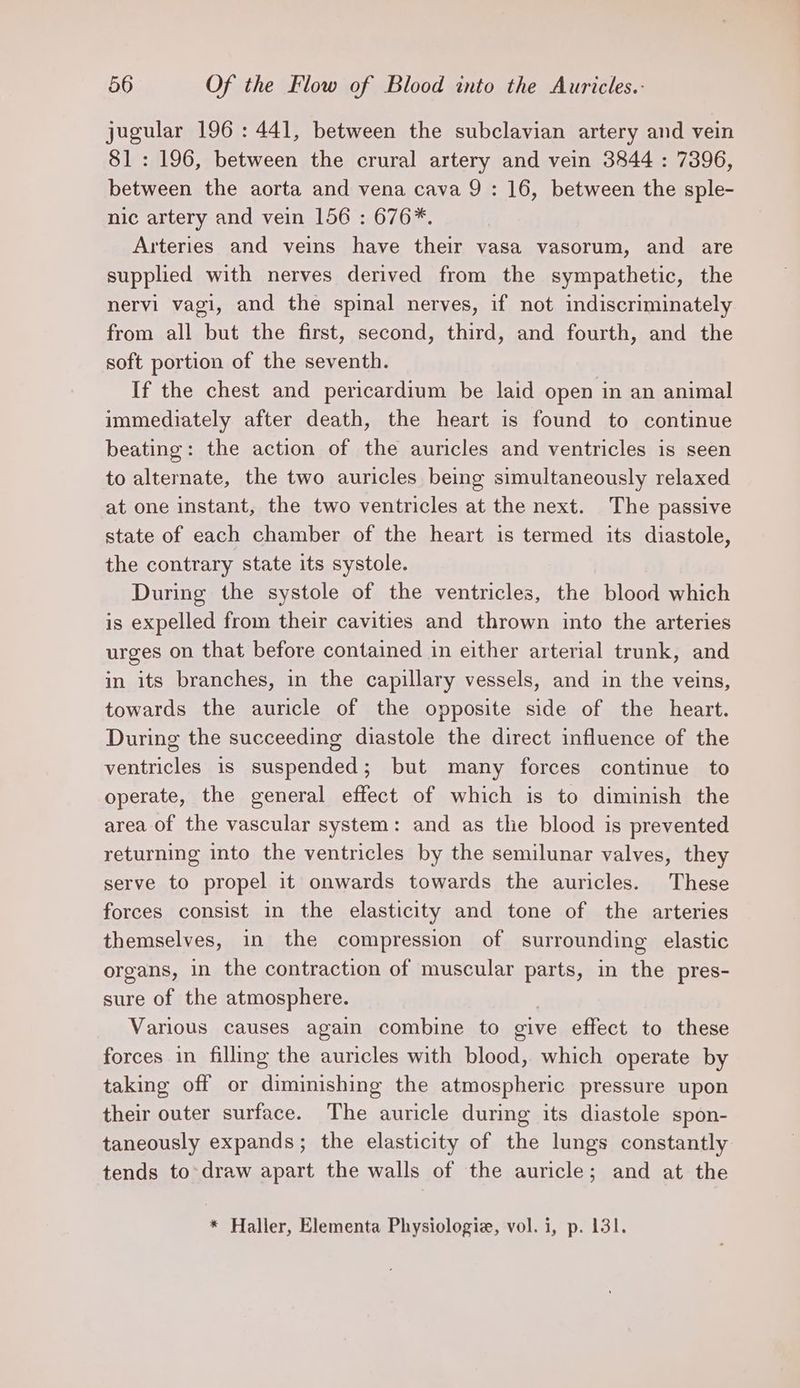 jugular 196: 441, between the subclavian artery and vein 81: 196, between the crural artery and vein 3844 : 7396, between the aorta and vena cava 9 : 16, between the sple- nic artery and vein 156 : 676*. Arteries and veins have their vasa vasorum, and are supplied with nerves derived from the sympathetic, the nervi vagi, and the spinal nerves, if not indiscriminately from all but the first, second, third, and fourth, and the soft portion of the seventh. If the chest and pericardium be laid open in an animal immediately after death, the heart is found to continue beating: the action of the auricles and ventricles is seen to alternate, the two auricles being simultaneously relaxed at one instant, the two ventricles at the next. The passive state of each chamber of the heart is termed its diastole, the contrary state its systole. During the systole of the ventricles, the blood which is expelled from their cavities and thrown into the arteries urges on that before contained in either arterial trunk, and in its branches, in the capillary vessels, and in the veins, towards the auricle of the opposite side of the heart. During the succeeding diastole the direct influence of the ventricles is suspended; but many forces continue to operate, the general effect of which is to diminish the area of the vascular system: and as the blood is prevented returning into the ventricles by the semilunar valves, they serve to propel it onwards towards the auricles. These forces consist in the elasticity and tone of the arteries themselves, in the compression of surrounding elastic organs, in the contraction of muscular parts, in the pres- sure of the atmosphere. | Various causes again combine to give effect to these forces in fillmg the auricles with blood, which operate by taking off or diminishing the atmospheric pressure upon their outer surface. The auricle during its diastole spon- taneously expands; the elasticity of the lungs constantly tends to-draw apart the walls of the auricle; and at the * Haller, Elementa Physiologie, vol. i, p. 131.