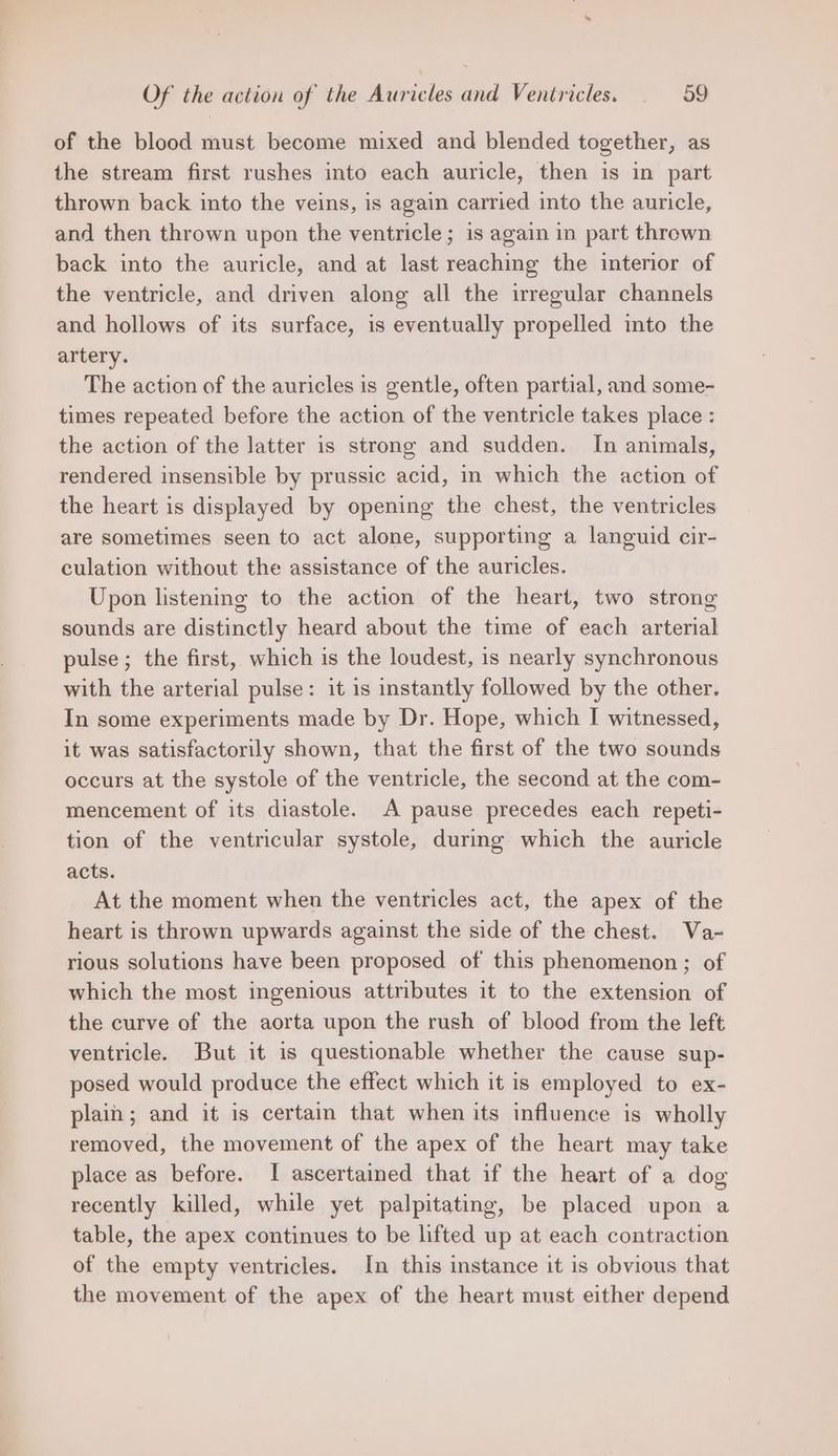 of the blood must become mixed and blended together, as the stream first rushes into each auricle, then is in part thrown back into the veins, is again carried into the auricle, and then thrown upon the ventricle; is again in part thrown back into the auricle, and at last reaching the interior of the ventricle, and driven along all the irregular channels and hollows of its surface, is eventually propelled into the artery. The action of the auricles is gentle, often partial, and some- times repeated before the action of the ventricle takes place : the action of the latter is strong and sudden. In animals, rendered insensible by prussic acid, in which the action of the heart is displayed by opening the chest, the ventricles are sometimes seen to act alone, supporting a languid cir- culation without the assistance of the auricles. Upon listening to the action of the heart, two strong sounds are distinctly heard about the time of each arterial pulse; the first, which is the loudest, is nearly synchronous with the arterial pulse: it is instantly followed by the other. In some experiments made by Dr. Hope, which I witnessed, it was satisfactorily shown, that the first of the two sounds occurs at the systole of the ventricle, the second at the com- mencement of its diastole. A pause precedes each repeti- tion of the ventricular systole, during which the auricle acts. At the moment when the ventricles act, the apex of the heart is thrown upwards against the side of the chest. Va- rious solutions have been proposed of this phenomenon; of which the most ingenious attributes it to the extension of the curve of the aorta upon the rush of blood from the left ventricle. But it is questionable whether the cause sup- posed would produce the effect which it is employed to ex- plain; and it is certain that when its influence is wholly removed, the movement of the apex of the heart may take place as before. I ascertained that if the heart of a dog recently killed, while yet palpitating, be placed upon a table, the apex continues to be lifted up at each contraction of the empty ventricles. In this instance it is obvious that the movement of the apex of the heart must either depend