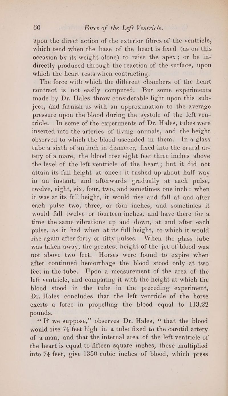 upon the direct action of the exterior fibres of the ventricle, which tend when the base of the heart is fixed (as on this occasion by its weight alone) to raise the apex; or be in- directly produced through the reaction of the surface, upon which the heart rests when contracting. The force with which the different chambers of the heart contract is not easily computed. But some experiments made by Dr. Hales throw considerable light upon this sub- ject, and furnish us with an approximation to the average pressure upon the blood during the systole of the left ven- tricle. In some of the experiments of Dr. Hales, tubes were inserted into the arteries of living animals, and the height observed to which the blood ascended in them. In a glass tube a sixth of an inch in diameter, fixed into the crural ar- tery of a mare, the blood rose eight feet three inches above the level of the left ventricle of the heart; but it did not attain its full height at once: it rushed up about half way in an instant, and afterwards gradually at each pulse, twelve, eight, six, four, two, and sometimes one inch: when it was at its full height, it would rise and fall at and after each pulse two, three, or four inches, and sometimes it would fall twelve or fourteen inches, and have there for a time the same vibrations up and down, at and after each pulse, as it had when at its full height, to which it would rise again after forty or fifty pulses. When the glass tube was taken away, the greatest height of the jet of blood was not above two feet. Horses were found to expire when after continued hemorrhage the blood stood only at two feet in the tube. Upon a measurement of the area of the left ventricle, and comparing it with the height at which the blood stood in the tube in the preceding experiment, Dr. Hales concludes that the left ventricle of the horse exerts a force in propelling the blood equal to 113.22 pounds. ‘< Tf we suppose,’ observes Dr. Hales, ‘‘ that the blood would rise 74 feet high in a tube fixed to the carotid artery of a man, and that the internal area of the left ventricle of the heart is equal to fifteen square inches, these multiplied into 74 feet, give 1350 cubic inches of blood, which press