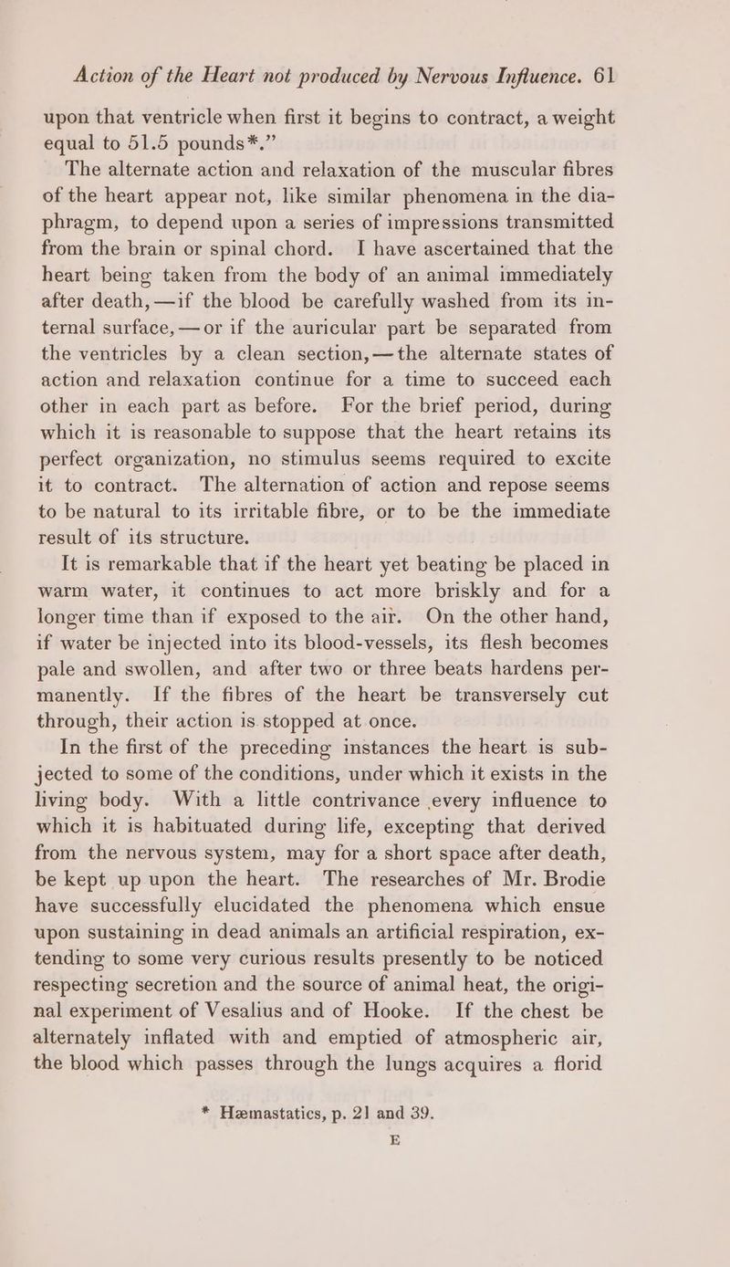 upon that ventricle when first it begins to contract, a weight equal to 51.5 pounds*.” The alternate action and relaxation of the muscular fibres of the heart appear not, like similar phenomena in the dia- phragm, to depend upon a series of impressions transmitted from the brain or spinal chord. I have ascertained that the heart being taken from the body of an animal immediately after death, —if the blood be carefully washed from its in- ternal surface, —or if the auricular part be separated from the ventricles by a clean section,—the alternate states of action and relaxation continue for a time to succeed each other in each part as before. For the brief period, during which it is reasonable to suppose that the heart retains its perfect organization, no stimulus seems required to excite it to contract. The alternation of action and repose seems to be natural to its irritable fibre, or to be the immediate result of its structure. It is remarkable that if the heart yet beating be placed in warm water, it continues to act more briskly and for a longer time than if exposed to the air. On the other hand, if water be injected into its blood-vessels, its flesh becomes pale and swollen, and after two or three beats hardens per- manently. If the fibres of the heart be transversely cut through, their action is stopped at once. In the first of the preceding instances the heart is sub- jected to some of the conditions, under which it exists in the living body. With a little contrivance every influence to which it is habituated during life, excepting that derived from the nervous system, may for a short space after death, be kept up upon the heart. The researches of Mr. Brodie have successfully elucidated the phenomena which ensue upon sustaining in dead animals an artificial respiration, ex- tending to some very curious results presently to be noticed respecting secretion and the source of animal heat, the origi- nal experiment of Vesalius and of Hooke. If the chest be alternately inflated with and emptied of atmospheric air, the blood which passes through the lungs acquires a florid * Hemastatics, p. 2] and 39. E