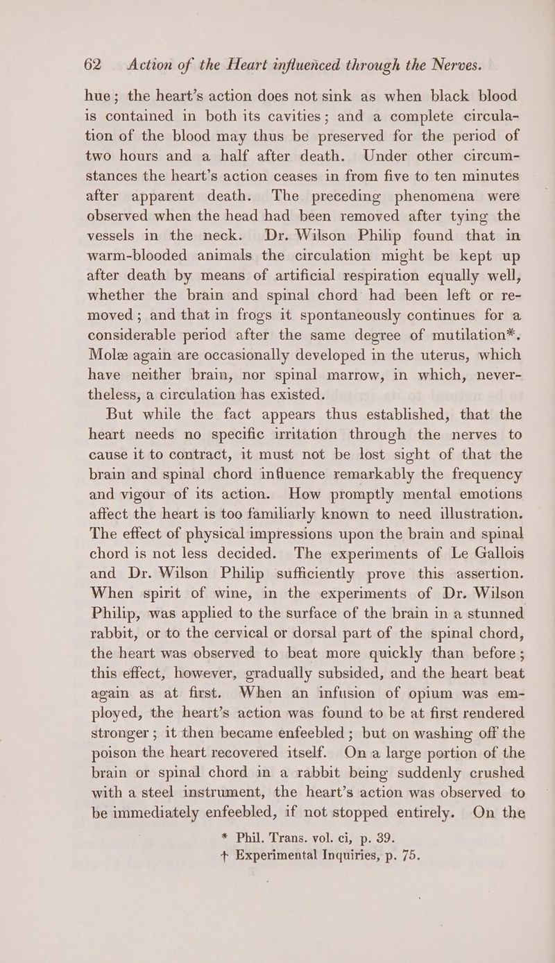 hue; the heart’s action does not sink as when black blood is contained in both its cavities; and a complete circula- tion of the blood may thus be preserved for the period of two hours and a half after death. Under other circum- stances the heart’s action ceases in from five to ten minutes after apparent death. The preceding phenomena were observed when the head had been removed after tying the vessels in the neck. Dr. Wilson Philip found that in warm-blooded animals the circulation might be kept up after death by means of artificial respiration equally well, whether the brain and spinal chord had been left or re- moved ; and that in frogs it spontaneously continues for a considerable period after the same degree of mutilation*. Mole again are occasionally developed in the uterus, which have neither brain, nor spinal marrow, in which, never- theless, a circulation has existed. But while the fact appears thus established, that the heart needs no specific irritation through the nerves to cause it to contract, it must not be lost sight of that the brain and spinal chord influence remarkably the frequency and vigour of its action. How promptly mental emotions affect the heart is too familiarly known to need illustration. The effect of physical impressions upon the brain and spinal chord is not less decided. The experiments of Le Gallois and Dr. Wilson Philip sufficiently prove this assertion. When spirit of wine, in the experiments of Dr. Wilson Philip, was applied to the surface of the brain in a stunned rabbit, or to the cervical or dorsal part of the spinal chord, the heart was observed to beat more quickly than before ; this effect, however, gradually subsided, and the heart beat again as at first. When an infusion of opium was em- ployed, the heart’s action was found to be at first rendered stronger ; it then became enfeebled ; but on washing off the poison the heart recovered itself. Ona large portion of the brain or spinal chord in a rabbit being suddenly crushed with a steel instrument, the heart’s action was observed to be ee enfeebled, if not stopped entirely. On the * Phil. Trans. vol. ci, p. 39. + Experimental Inquiries, p. 75.