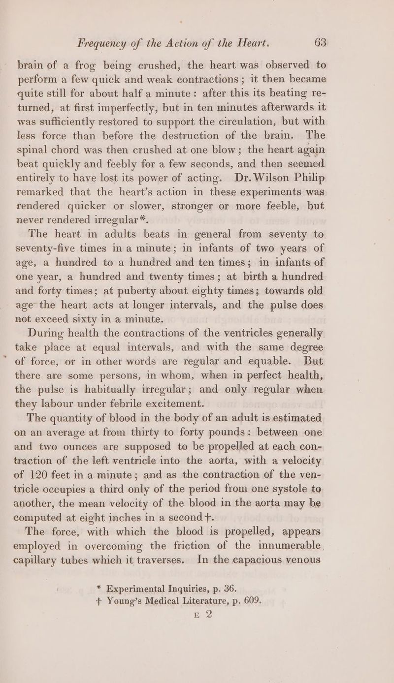 brain of a frog being crushed, the heart was observed to perform a few quick and weak contractions ; it then became quite still for about half a minute: after this its beating re- turned, at first imperfectly, but in ten minutes afterwards it was sufficiently restored to support the circulation, but with less force than before the destruction of the brain. The spinal chord was then crushed at one blow; the heart again beat quickly and feebly for a few seconds, vai then seemed entirely to have lost its power of acting. Dr. Wilson Philip remarked that the heart’s action in these experiments was rendered quicker or slower, stronger or more feeble, but never rendered irregular*. The heart in adults beats in general from seventy to seventy-five times in a minute; in infants of two years of age, a hundred to a hundred a ten times; in infants of one year, a hundred and twenty times; at birth a hundred and forty times; at puberty about eighty times; towards old age the heart acts at longer intervals, and the pulse does not exceed sixty in a minute. During health the contractions of the ventricles generally take place at equal intervals, and with the same degree of force, or in other words are regular and equable. But there are some persons, in whom, when in perfect health, the pulse is habitually irregular; and only regular when they labour under febrile excitement. The quantity of blood in the body of an adult is aitietad on an average at from thirty to forty pounds: between one and two ounces are supposed to be propelled at each con- traction of the left ventricle into the aorta, with a velocity of 120 feet in a minute; and as the contraction of the ven- tricle occupies a third only of the period from one systole to. another, the mean velocity of the blood in the aorta may be computed at eight inches in a second +. The force, with which the blood is propelled, appears employed in overcoming the friction of the innumerable, capillary tubes which it traverses. In the capacious venous * Experimental Inquiries, p. 36. + Young’s Medical Literature, p. 609. E 2