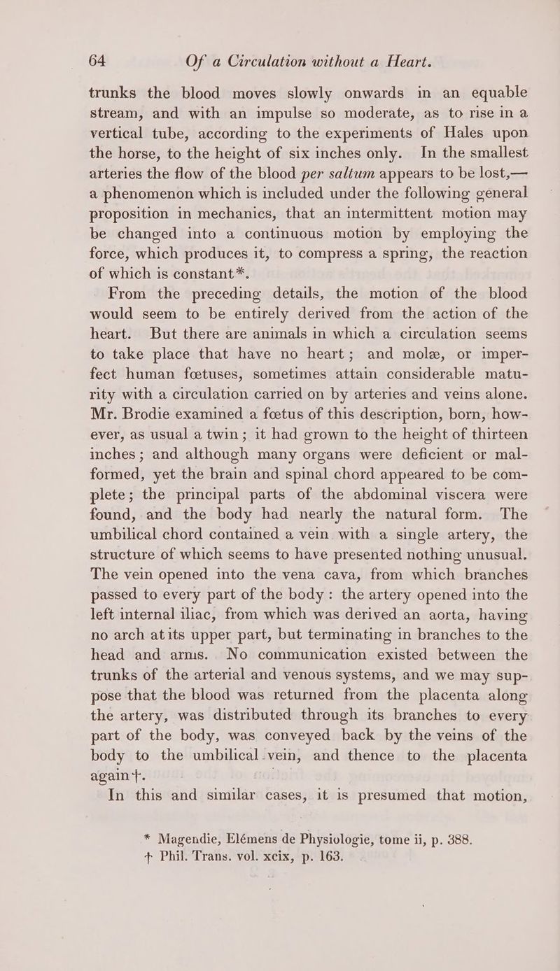 trunks the blood moves slowly onwards in an equable stream, and with an impulse so moderate, as to rise in a vertical tube, according to the experiments of Hales upon the horse, to the height of six inches only. In the smallest arteries the flow of the blood per saltum appears to be lost,— a phenomenon which is included under the following general proposition in mechanics, that an intermittent motion may be changed into a continuous motion by employing the force, which produces it, to compress a spring, the reaction of which is constant*. From the preceding details, the motion of the blood would seem to be entirely derived from the action of the heart. But there are animals in which a circulation seems to take place that have no heart; and mole, or imper- fect human foetuses, sometimes attain considerable matu- rity with a circulation carried on by arteries and veins alone. Mr. Brodie examined a fcetus of this description, born, how- ever, as usual a twin; it had grown to the height of thirteen inches ; and although many organs were deficient or mal- formed, yet the brain and spinal chord appeared to be com- plete; the principal parts of the abdominal viscera were found, and the body had nearly the natural form. The umbilical chord contained a vein. with a single artery, the structure of which seems to have presented nothing unusual. The vein opened into the vena cava, from which branches passed to every part of the body: the artery opened into the left internal iliac, from which was derived an aorta, having no arch atits upper part, but terminating in branches to the head and arms. No communication existed between the trunks of the arterial and venous systems, and we may sup- pose that the blood was returned from the placenta along the artery, was distributed through its branches to every part of the body, was conveyed back by the veins of the body to the umbilical-vein, and thence to the placenta again}. | In this and similar cases, it is presumed that motion, * Magendie, Elémens de Physiologie, tome ii, p. 388. + Phil. Trans. vol. xcix, p. 163.