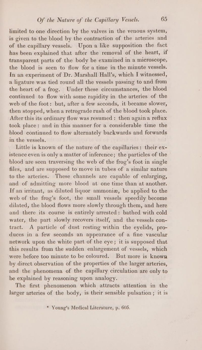 limited to one direction by the valves in the venous system, is given to the blood by the contraction of the arteries and of the capillary vessels. Upon a like supposition the fact has been explained that after the removal of the heart, if transparent parts of the body be examined in a microscope, the blood is seen to flow for a time in the minute vessels. In an experiment of Dr. Marshall Hall’s, which I witnessed, a ligature was tied round all the vessels passing to and from the heart of a frog. Under these circumstances, the blood continued to flow with some rapidity in the arteries of the web of the foot: but, after a few seconds, it became slower, then stopped, when a retrograde rush of the blood took place. After this its ordinary flow was resumed : then again a reflux took place: and in this manner for a considerable time the blood continued to flow alternately “anes and forwards in the vessels. Little is known of the nature of the capillaries: their ex- istence even is only a matter of inference; the particles of the blood are seen traversing the web of the frog’s foot in single files, and are supposed to move in tubes of a similar nature to the arteries. These channels are capable of enlarging, and of admitting more blood at one time than at another. If an irritant, as diluted liquor ammonie, be applied to the web of the frog’s foot, the small vessels speedily become dilated, the blood flows more slowly through them, and here and there its course is entirely arrested: bathed with cold water, the part slowly recovers itself, and the vessels con- tract. A particle of dust resting within the eyelids, pro- duces in a few seconds an appearance of a fine vascular network upon the white part of the eye; it is supposed that this results from the sudden enlargement of vessels, which were before too minute to be coloured. But more is known by direct observation of the properties of the larger arteries, and the phenomena of the capillary circulation are only to be explained by reasoning upon analogy. The first phenomenon which attracts attention in the larger arteries of the body, is their sensible pulsation ; it is