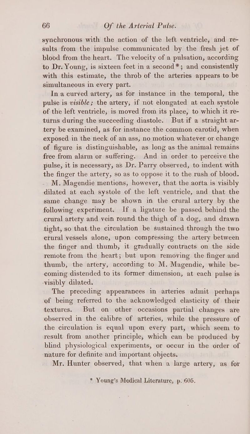 synchronous with the action of the left ventricle, and re- sults from the impulse communicated by the fresh jet of blood from the heart. The velocity of a pulsation, according to Dr. Young, is sixteen feet in a second*; and consistently with this estimate, the throb of the arteries appears to be simultaneous in every part. In a curved artery, as for instance in the temporal, the pulse is vistble; the artery, if not elongated at each systole of the left ventricle, is moved from its place, to which it re- turns during the succeeding diastole. Butif a straight ar- tery be examined, as for instance the common carotid, when exposed in the neck of an ass, no motion whatever or change of figure is distinguishable, as long as the animal remains free from alarm or suffering. And in order to perceive the pulse, it is necessary, as Dr. Parry observed, to indent with the finger the artery, so as to oppose it to the rush of blood. M. Magendie mentions, however, that the aorta is visibly dilated at each systole of the left ventricle, and that the same change may be shown in the crural artery by the following experiment. If a ligature be passed behind the crural artery and vein round the thigh of a dog, and drawn tight, so that the circulation be sustained through the two crural vessels alone, upon compressing the artery between the finger and thumb, it gradually contracts on the side remote from the heart; but upon removing the finger and thumb, the artery, according to M. Magendie, while be- coming distended to its former dimension, at each pulse is -visibly dilated. The preceding appearances in arteries admit perhaps of being referred to the acknowledged elasticity of. their textures. But on other occasions partial changes are observed in the calibre of arteries, while the pressure of the circulation is equal upon every part, which seem to result from another principle, which can be produced by blind physiological experiments, or occur in the order of nature for definite and important objects. | Mr. Hunter observed, that when a large artery, as for