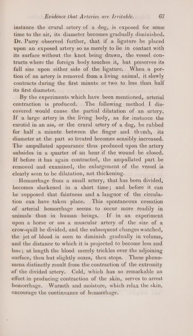 instance the crural artery of a dog, is exposed for some time to the air, its diameter becomes gradually diminished. Dr. Parry observed further, that if a ligature be placed upon an exposed artery so as merely to lie in contact with its surface without the knot being drawn, the vessel con- tracts where the foreign body touches it, but preserves its full size upon either side of the ligature. When a _por- tion of an artery is removed from a living animal, it slowly contracts during the first minute or two to less than half its first diameter. By the experiments which have been mentioned, arterial contraction is produced. The following method I dis- covered would cause the partial dilatation of an artery. If a large artery in the living body, as for instance the carotid in an ass, or the crural artery of a dog, be rubbed for half a minute between the finger and thumb, its diameter at the part so treated becomes sensibly increased. The ampullated appearance thus produced upon the artery subsides in a quarter of an hour if the wound be closed. If before it has again contracted, the ampullated part be removed and examined, the enlargement of the vessel is clearly seen to be dilatation, not thickening. Hemorrhage from a small artery, that has been divided, becomes slackened in a short time; and before it can be supposed that faintness and a languor of the circula- tion can have taken place. This spontaneous cessation of arterial hemorrhage seems to occur more readily in animals than in human beings. If in an_ experiment upon a horse or ass a muscular artery of the size of a crow-quill be divided, and the subsequent changes watched, the jet of blood is seen to diminish gradually in volume, and the distance to which it is projected to become less and less ;, at length the blood merely trickles over the adjoining surface, then but slightly oozes, then stops. These pheno- mena distinctly result from the contraction of the extremity of the divided artery. Cold, which has so remarkable an effect in producing contraction of the skin, serves to arrest hemorrhage. Warmth and moisture, which relax the skin, encourage the continuance of hemorrhage.