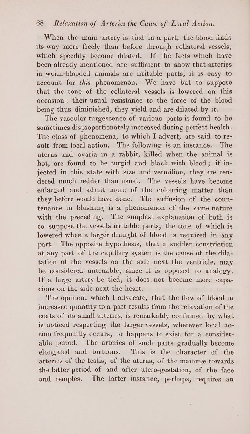 When the main artery is tied in a part, the blood finds its way more freely than before through collateral vessels, which speedily become dilated. If the facts which have been already mentioned are sufficient to show tliat arteries in warm-blooded animals are irritable parts, it 1s easy to account for this phenomenon. We have but to suppose that the tone of the collateral vessels is lowered on this occasion: their usual resistance to the force of the blood being thus diminished, they yield and are dilated by it. The vascular turgescence of various parts is found to be sometimes disproportionately increased during perfect health. The class of phenomena, to which I advert, are said to re- sult from local action. The following is an instance. The uterus and ovaria in a rabbit, killed when the animal is hot, are found to be turgid and black with blood; if in- jected in this state with size and vermilion, they are ren- dered much redder than usual. The vessels have become enlarged and admit more of the colouring matter than they before would have done. The suffusion of the coun- tenance in blushing is a phenomenon of the same nature with the preceding. The simplest explanation of both is to suppose the vessels irritable parts, the tone of which is lowered when a larger draught of blood is required in any part. The opposite hypothesis, that a sudden constriction at any part of the capillary system is the cause of the dila- tation of the vessels on the side next the ventricle, may be considered untenable, since it is opposed to analogy. If a large artery be tied, it does. not become more capa- cious on the side next the heart. The opinion, which I advocate, that the flow of blood in increased quantity to a part results from the relaxation of the coats of its small arteries, is remarkably confirmed by what is noticed respecting the larger vessels, wherever local ac- tion frequently occurs, or happens to exist for a consider- able period. The arteries of such parts gradually become elongated and tortuous. This is the character of the arteries of the testis, of the uterus, of the mamme towards the latter period of and after utero-gestation, of the face and temples. The latter instance, perhaps, requires an
