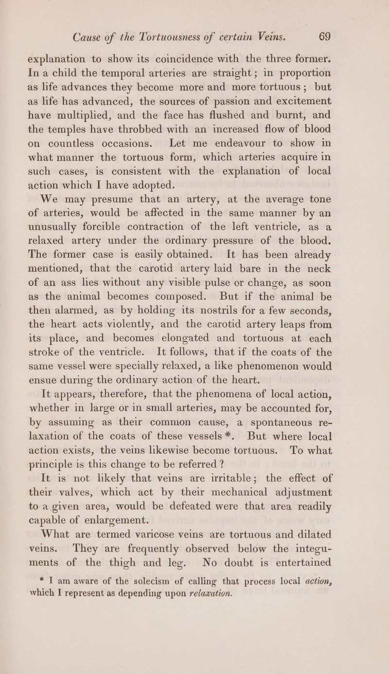 explanation to show its coincidence with the three former. In a child the temporal arteries are straight ; in proportion as life advances they become more and more tortuous; but as life has advanced, the sources of passion and excitement have multiplied, and the face has flushed and burnt, and the temples have throbbed with an increased flow of blood on countless occasions. Let me endeavour to show in what manner the tortuous form, which arteries acquire in such cases, is consistent with the explanation of local action which I have adopted. We may presume that an artery, at the average tone of arteries, would be affected in the same manner by an unusually forcible contraction of the left ventricle, as a relaxed artery under the ordinary pressure of the blood. The former case is easily obtained. It has been already mentioned, that the carotid artery laid bare in the neck of an ass lies without any visible pulse or change, as soon as the animal becomes composed. But if the animal be then alarmed, as by holding its nostrils for a few seconds, the heart acts violently, and the carotid artery leaps from its place, and becomes elongated and tortuous at each stroke of the ventricle. It follows, that if the coats of the same vessel were specially relaxed, a like phenomenon would ensue during the ordinary action of the heart. ! It appears, therefore, that the phenomena of local action, whether in large or in small arteries, may be accounted for, by assuming as their common cause, a spontaneous re- laxation of the coats of these vessels*. But where local action exists, the veins likewise become tortuous. To what principle is this change to be referred ? It is not likely that veins are irritable; the effect of their valves, which act by their mechanical adjustment to a.given area, would be defeated were that area readily capable of enlargement. What are termed varicose veins are tortuous and dilated veins. They are frequently observed below the integu- ments of the thigh and leg. No doubt is entertained * IT am aware of the solecism of calling that process local action, which I represent as depending upon relaxation.