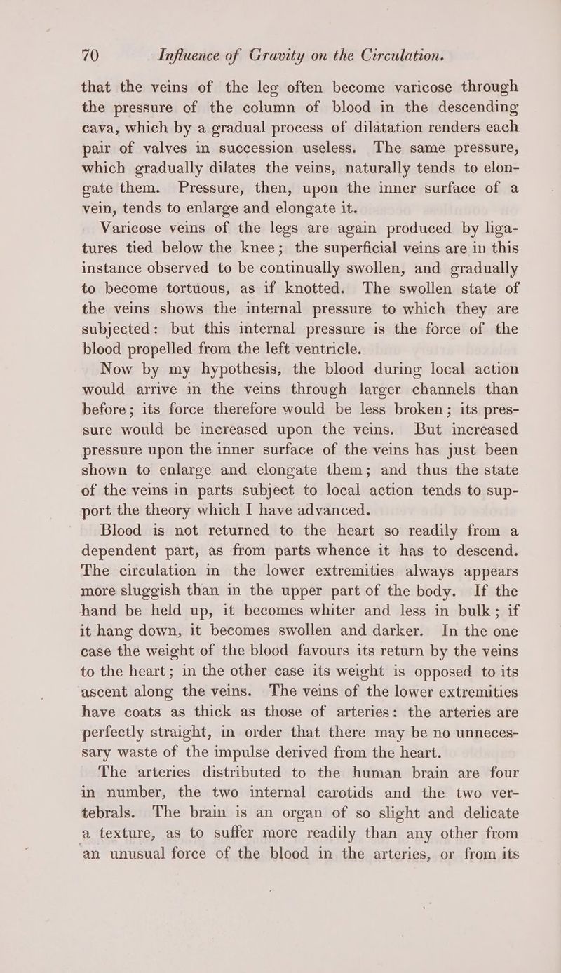 that the veins of the leg often become varicose through the pressure of the column of blood in the descending cava, which by a gradual process of dilatation renders each pair of valves in succession useless. The same pressure, which gradually dilates the veins, naturally tends to elon- gate them. Pressure, then, upon the inner surface of a vein, tends to enlarge and elongate it. Varicose veins of the legs are again produced by liga- tures tied below the knee; the superficial veins are in this instance observed to be continually swollen, and gradually to become tortuous, as if knotted. The swollen state of the veins shows the internal pressure to which they are subjected: but this internal pressure is the force of the blood propelled from the left ventricle. Now by my hypothesis, the blood during local action would arrive in the veins through larger channels than before; its force therefore would be less broken; its pres- sure would be increased upon the veins. But increased pressure upon the inner surface of the veins has just been shown to enlarge and elongate them; and thus the state of the veins in parts subject to local action tends to sup- port the theory which I have advanced. Blood is not returned to the heart so readily from a dependent part, as from parts whence it has to descend. The circulation in the lower extremities always appears more sluggish than in the upper part of the body. If the hand be held up, it becomes whiter and less in bulk; if it hang down, it becomes swollen and darker. In the one case the weight of the blood favours its return by the veins to the heart; in the other case its weight is opposed to its ascent along the veins. The veins of the lower extremities have coats as thick as those of arteries: the arteries are perfectly straight, in order that there may be no unneces- sary waste of the impulse derived from the heart. The arteries distributed to the human brain are four in number, the two internal carotids and the two ver- tebrals. The brain is an organ of so slight and delicate a texture, as to suffer more readily than any other from ‘an unusual force of the blood in the arteries, or from its