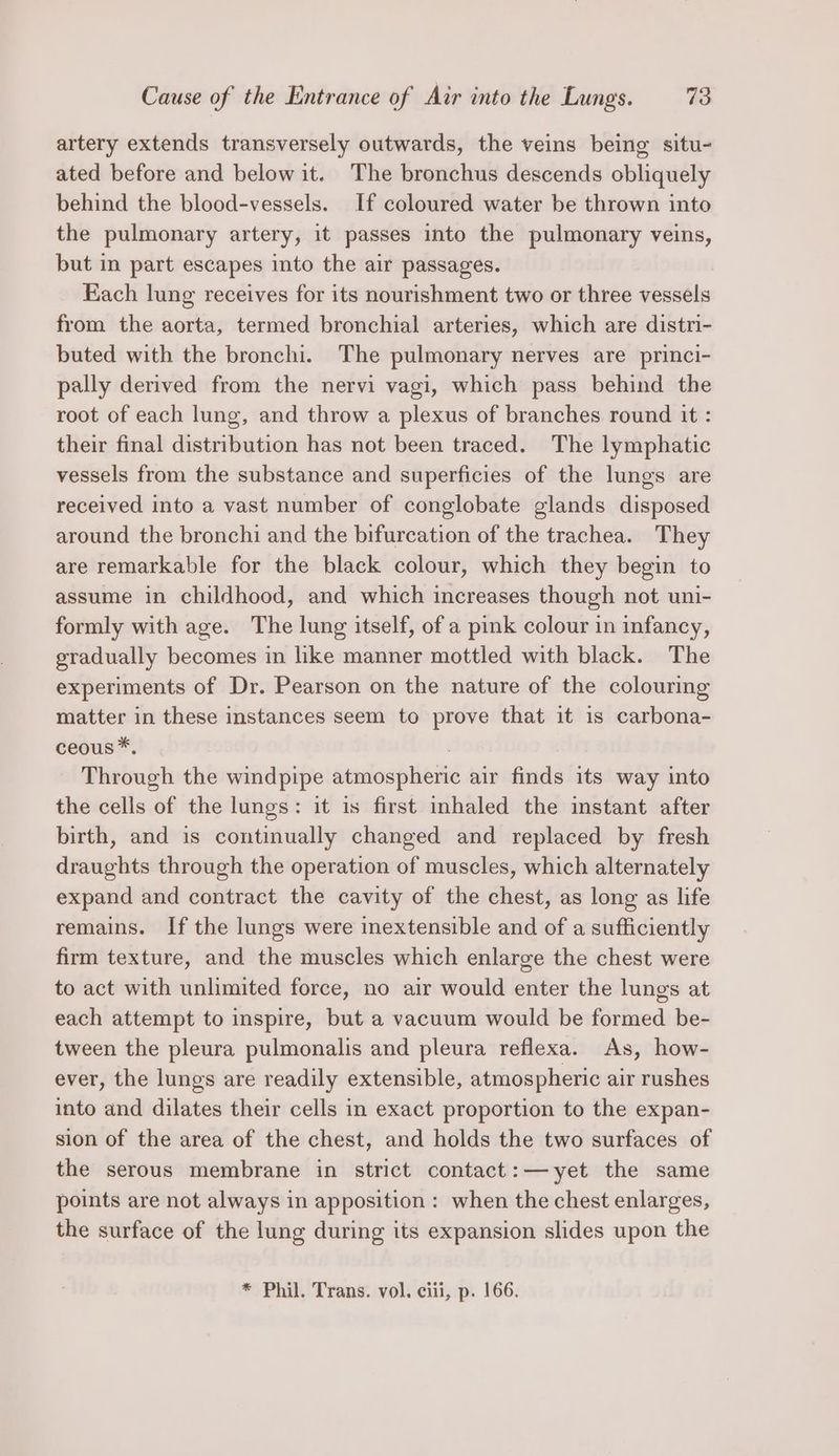 artery extends transversely outwards, the veins being situ- ated before and below it. The bronchus descends obliquely behind the blood-vessels. If coloured water be thrown into the pulmonary artery, it passes into the pulmonary veins, but in part escapes into the air passages. Each lung receives for its nourishment two or three vessels from the aorta, termed bronchial arteries, which are distri- buted with the bronchi. The pulmonary nerves are princi- pally derived from the nervi vagi, which pass behind the root of each lung, and throw a plexus of branches round it : their final distribution has not been traced. The lymphatic vessels from the substance and superficies of the lungs are received into a vast number of conglobate glands disposed around the bronchi and the bifurcation of the trachea. They are remarkable for the black colour, which they begin to assume in childhood, and which increases though not uni- formly with age. The lung itself, of a pink colour in infancy, gradually becomes in like manner mottled with black. The experiments of Dr. Pearson on the nature of the colouring matter in these instances seem to prove that it is carbona- ceous*. . Through the windpipe atmospheric air finds its way into the cells of the lungs: it is first inhaled the instant after birth, and is continually changed and replaced by fresh draughts through the operation of muscles, which alternately expand and contract the cavity of the chest, as long as life remains. If the lungs were inextensible and of a sufficiently firm texture, and the muscles which enlarge the chest were to act with unlimited force, no air would enter the lungs at each attempt to inspire, but a vacuum would be formed be- tween the pleura pulmonalis and pleura reflexa. As, how- ever, the lungs are readily extensible, atmospheric air rushes into and dilates their cells in exact proportion to the expan- sion of the area of the chest, and holds the two surfaces of the serous membrane in strict contact:—yet the same points are not always in apposition : when the chest enlarges, the surface of the lung during its expansion slides upon the * Phil. Trans. vol. ciii, p. 166.