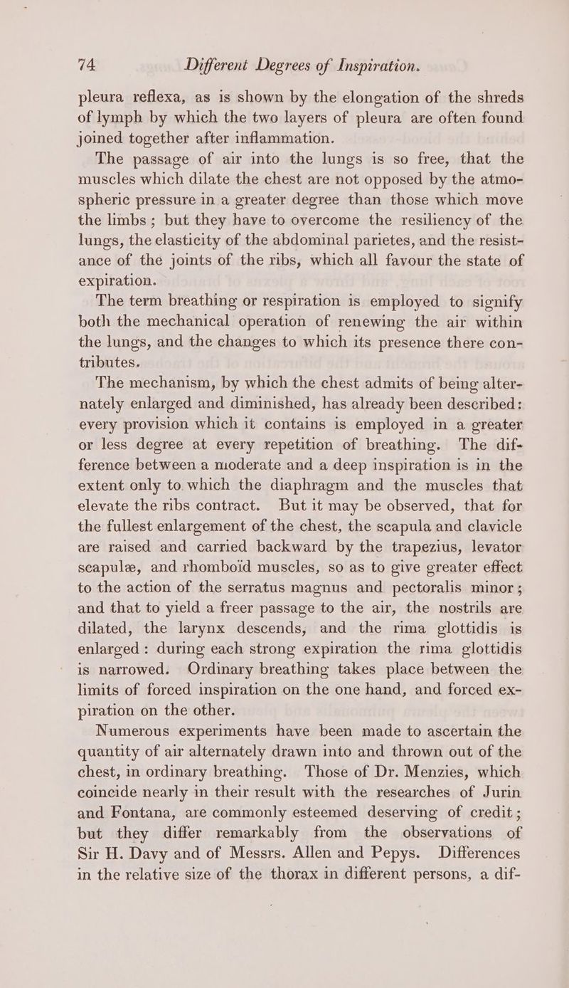 pleura reflexa, as is shown by the elongation of the shreds of lymph by which the two layers of pleura are often found joined together after inflammation. The passage of air into the lungs is so free, that the muscles which dilate the chest are not opposed by the atmo- spheric pressure in a greater degree than those which move the limbs ; but they have to overcome the resiliency of the lungs, the elasticity of the abdominal parietes, and the resist- ance of the joints of the ribs, which all favour the state of expiration. The term breathing or respiration is employed to signify both the mechanical operation of renewing the air within the lungs, and the changes to which its presence there con- tributes. The mechanism, by which the chest admits of being alter- nately enlarged and diminished, has already been described: every provision which it contains is employed in a greater or less degree at every repetition of breathing. The dif- ference between a moderate and a deep inspiration is in the extent only to which the diaphragm and the muscles that elevate the ribs contract. But it may be observed, that for the fullest enlargement of the chest, the scapula and clavicle are raised and carried backward by the trapezius, levator scapule, and rhomboid muscles, so as to give greater effect to the action of the serratus magnus and pectoralis minor ; and that to yield a freer passage to the air, the nostrils are dilated, the larynx descends, and the rima glottidis is enlarged : during each strong expiration the rima glottidis is narrowed. Ordinary breathing takes place between the limits of forced inspiration on the one hand, and forced ex- piration on the other. Numerous experiments have been made to ascertain the quantity of air alternately drawn into and thrown out of the chest, in ordinary breathing. Those of Dr. Menzies, which coincide nearly in their result with the researches of Jurin and Fontana, are commonly esteemed deserving of credit ; but they differ remarkably from the observations of Sir H. Davy and of Messrs. Allen and Pepys. Differences in the relative size of the thorax in different persons, a dif-