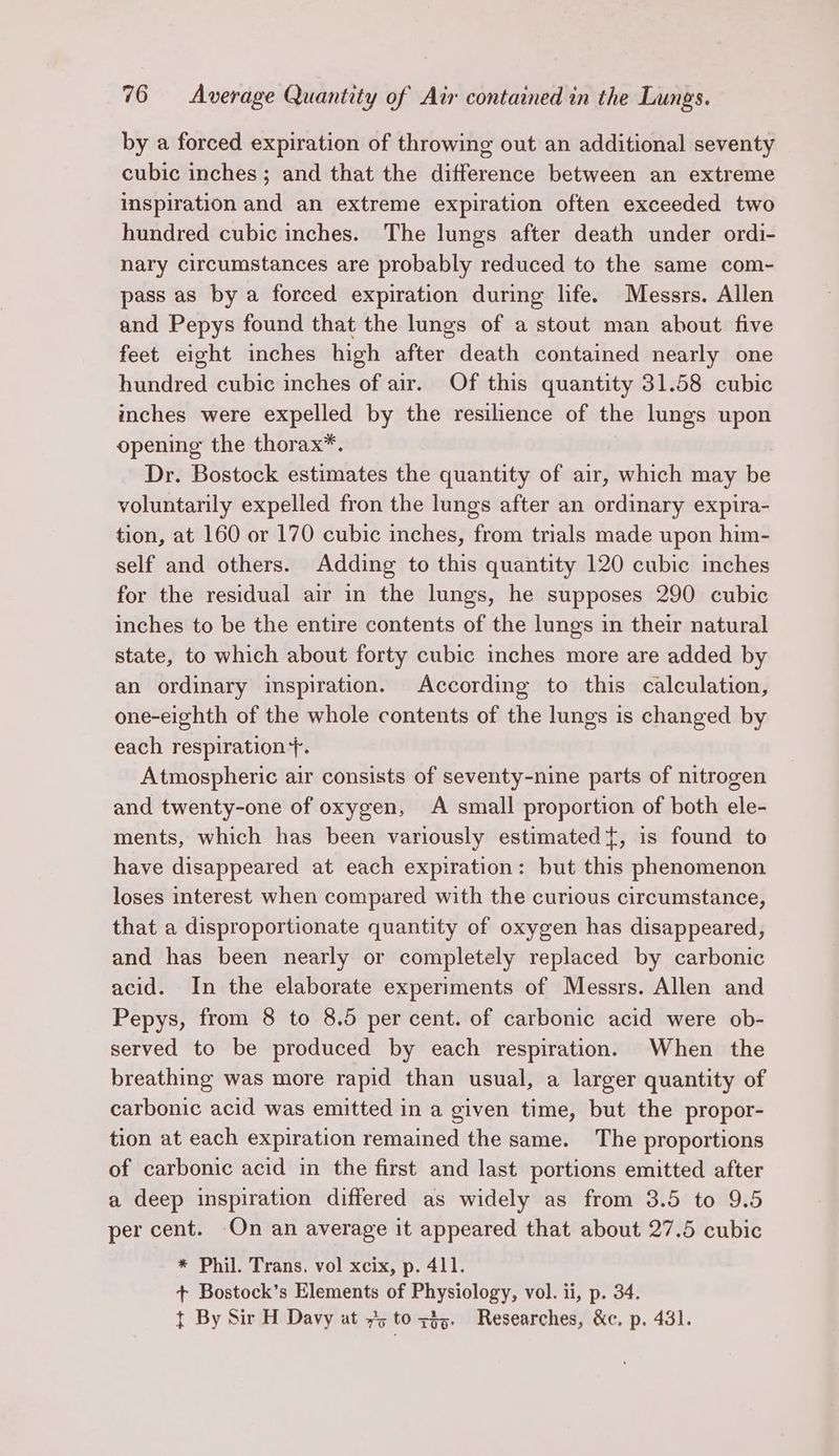 by a forced expiration of throwing out an additional seventy cubic inches; and that the difference between an extreme inspiration and an extreme expiration often exceeded two hundred cubic inches. The lungs after death under ordi- nary circumstances are probably reduced to the same com- pass as by a forced expiration during life. Messrs. Allen and Pepys found that the lungs of a stout man about five feet eight inches high after death contained nearly one hundred cubic inches of air. Of this quantity 31.58 cubic inches were expelled by the resilience of the lungs upon opening the thorax*. Dr. Bostock estimates the quantity of air, which may be voluntarily expelled fron the lungs after an ordinary expira- tion, at 160 or 170 cubic inches, from trials made upon him- self and others. Adding to this quantity 120 cubic inches for the residual air in the lungs, he supposes 290 cubic inches to be the entire contents of the lungs in their natural state, to which about forty cubic inches more are added by an ordinary inspiration. According to this calculation, one-eighth of the whole contents of the lungs is changed by each respiration +. Atmospheric air consists of seventy-nine parts of nitrogen and twenty-one of oxygen, A small proportion of both ele- ments, which has been variously estimated {, is found to have disappeared at each expiration: but this phenomenon loses interest when compared with the curious circumstance, that a disproportionate quantity of oxygen has disappeared, and has been nearly or completely replaced by carbonic acid. In the elaborate experiments of Messrs. Allen and Pepys, from 8 to 8.5 per cent. of carbonic acid were ob- served to be produced by each respiration. When the breathing was more rapid than usual, a larger quantity of carbonic acid was emitted in a given time, but the propor- tion at each expiration remained the same. The proportions of carbonic acid in the first and last portions emitted after a deep inspiration differed as widely as from 3.5 to 9.5 per cent. On an average it appeared that about 27.5 cubic * Phil. Trans, vol xcix, p. 411. + Bostock’s Elements of Physiology, vol. ii, p. 34. t By Sir H Davy at 75 to zy. Researches, &amp;c. p. 431.