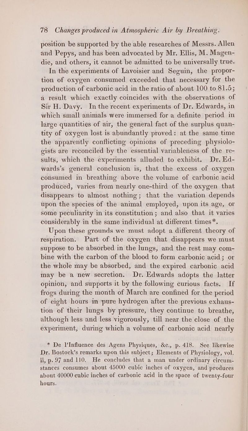 position be supported by the able researches of Messrs. Allen and Pepys, and has been advocated by Mr. Ellis, M. Magen- die, and others, it cannot be admitted to be universally true. In the experiments of Lavoisier and Seguin, the propor- tion of oxygen consumed exceeded that necessary for the production of carbonic acid in the ratio of about 100 to 81.5; a result which exactly coincides with the observations of Sir H. Davy. In the recent experiments of Dr. Edwards, in which small animals were immersed for a definite period in large quantities of air, the general fact of the surplus quan- tity of oxygen lost is abundantly proved: at the same time the apparently conflicting opinions of preceding physiolo- gists are reconciled by the essential variableness of the re- sults, which the experiments alluded to exhibit. Dr. Ed- wards’s general conclusion is, that the excess of oxygen consumed in breathing above the volume of carbonic acid produced, varies from nearly one-third of the oxygen that disappears to almost nothing; that the variation depends upon the species of the animal employed, upon its age, or some peculiarity in its constitution; and also that it varies considerably in the same individual at different times*. Upon these grounds we must adopt a different theory of respiration. Part of the oxygen that disappears we must suppose to be absorbed in the lungs, and the rest may com- bine with the carbon of the blood to form carbonic acid; or the whole may be absorbed, and the expired carbonic acid may be a new secretion. Dr. Edwards adopts the latter opinion, and supports it by the following curious facts. If frogs during the month of March are confined for the period of eight hours in pure hydrogen after the previous exhaus- tion of their lungs by pressure, they continue to breathe, although less and less vigorously, till near the close of the experiment, during which a volume of carbonic acid nearly * De VInfluence des Agens Physiques, &amp;c., p. 418. See likewise Dr. Bostock’s remarks upon this subject; Elements of Physiology, vol. ii, p. 97 and 110. He concludes that a man under ordinary circum- stances consumes about 45000 cubic inches of oxygen, and produces about 40000 cubic inches of carbonic acid in the space of twenty-four hours.